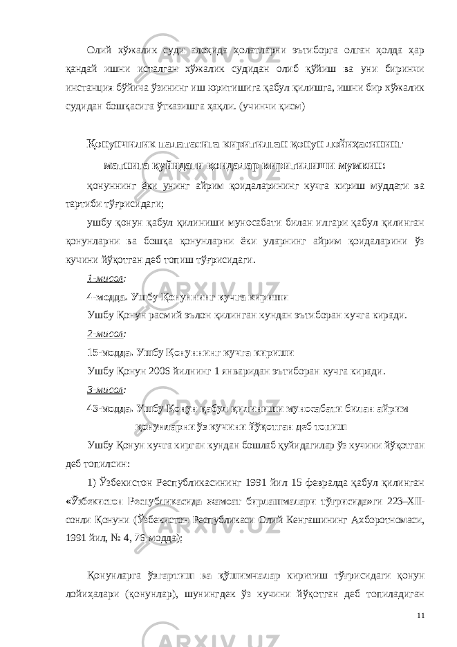 Олий хўжалик суди алоҳида ҳолатларни эътиборга олган ҳолда ҳар қандай ишни исталган хўжалик судидан олиб қўйиш ва уни биринчи инстанция бўйича ўзининг иш юритишига қабул қилишга, ишни бир хўжалик судидан бошқасига ўтказишга ҳақли. (учинчи қисм) Қонунчилик палатасига киритилган қонун лойиҳасининг матнига қуйидаги қоидалар киритилиши мумкин: қонуннинг ёки унинг айрим қоидаларининг кучга кириш муддати ва тартиби тўғрисидаги; ушбу қонун қабул қилиниши муносабати билан илгари қабул қилинган қонунларни ва бошқа қонунларни ёки уларнинг айрим қоидаларини ўз кучини йўқотган деб топиш тўғрисидаги. 1-мисол : 4-модда. Ушбу Қонуннинг кучга кириши Ушбу Қонун расмий эълон қилинган кундан эътиборан кучга киради. 2-мисол : 15-модда. Ушбу Қонуннинг кучга кириши Ушбу Қонун 2006 йилнинг 1 январидан эътиборан кучга киради. 3-мисол : 43-модда.   Ушбу Қонун қабул қилиниши муносабати билан айрим қонунларни ўз кучини йўқотган деб топиш Ушбу Қонун кучга кирган кундан бошлаб қуйидагилар ўз кучини йўқотган деб топилсин: 1)   Ўзбекистон Республикасининг 1991 йил 15 февралда қабул қилинган «Ўзбекистон Республикасида жамоат бирлашмалари тўғрисида» ги 223–XII- сонли Қонуни (Ўзбекистон Республикаси Олий Кенгашининг Ахборотномаси, 1991 йил, № 4, 76-модда); Қонунларга ўзгартиш ва қўшимчалар киритиш тўғрисидаги қонун лойиҳалари (қонунлар), шунингдек ўз кучини йўқотган деб топиладиган 11 