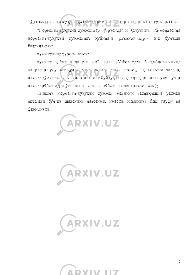 Норматив-ҳуқуқий ҳужжат реквизитлари ва унинг тузилиши. “Норматив-ҳуқуқий ҳужжатлар тўғрисида”ги Қонуннинг 25-моддасида норматив-ҳуқуқий ҳужжатлар қуйидаги реквизитларга эга бўлиши белгиланган: ҳужжатнинг тури ва номи; ҳужжат қабул қилинган жой, сана (Ўзбекистон Республикасининг қонунлари учун маъқулланган ва имзоланган сана ҳам), рақами (вазирликлар, давлат қўмиталари ва идораларнинг буйруқлари ҳамда қарорлари учун улар давлат рўйхатидан ўтказилган сана ва рўйхатга олиш рақами ҳам); тегишли норматив-ҳуқуқий ҳужжат матнини тасдиқлашга расман ваколати бўлган шахснинг лавозими, имзоси, исмининг бош ҳарфи ва фамилияси. 2 