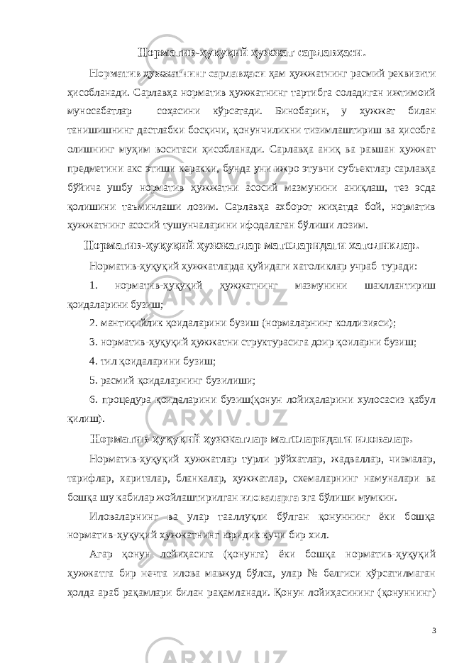 Норматив-ҳуқуқий ҳужжат сарлавҳаси. Норматив ҳужжатнинг сарлавҳаси ҳам ҳужжатнинг расмий реквизити ҳисобланади. Сарлавҳа норматив ҳужжатнинг тартибга соладиган ижтимоий муносабатлар соҳасини кўрсатади. Бинобарин, у ҳужжат билан танишишнинг дастлабки босқичи, қонунчиликни тизимлаштириш ва ҳисобга олишнинг муҳим воситаси ҳисобланади. Сарлавҳа аниқ ва равшан ҳужжат предметини акс этиши керакки, бунда уни ижро этувчи субъектлар сарлавҳа бўйича ушбу норматив ҳужжатни асосий мазмунини аниқлаш, тез эсда қолишини таъминлаши лозим. Сарлавҳа ахборот жиҳатда бой, норматив ҳужжатнинг асосий тушунчаларини ифодалаган бўлиши лозим. Норматив-ҳуқуқий ҳужжатлар матнларидаги хатоликлар. Норматив-ҳуқуқий ҳужжатларда қуйидаги хатоликлар учраб туради: 1. норматив-ҳуқуқий ҳужжатнинг мазмунини шакллантириш қоидаларини бузиш; 2. мантиқийлик қоидаларини бузиш (нормаларнинг коллизияси); 3. норматив-ҳуқуқий ҳужжатни структурасига доир қоиларни бузиш; 4. тил қоидаларини бузиш; 5. расмий қоидаларнинг бузилиши; 6. процедура қоидаларини бузиш(қонун лойиҳаларини хулосасиз қабул қилиш). Норматив-ҳуқуқий ҳужжатлар матнларидаги иловалар. Норматив-ҳуқуқий ҳужжатлар турли рўйхатлар, жадваллар, чизмалар, тарифлар, хариталар, бланкалар, ҳужжатлар, схемаларнинг намуналари ва бошқа шу кабилар жойлаштирилган иловаларга эга бўлиши мумкин. Иловаларнинг ва улар тааллуқли бўлган қонуннинг ёки бошқа норматив-ҳуқуқий ҳужжатнинг юридик кучи бир хил. Агар қонун лойиҳасига (қонунга) ёки бошқа норматив-ҳуқуқий ҳужжатга бир нечта илова мавжуд бўлса, улар № белгиси кўрсатилмаган ҳолда араб рақамлари билан рақамланади. Қонун лойиҳасининг (қонуннинг) 3 