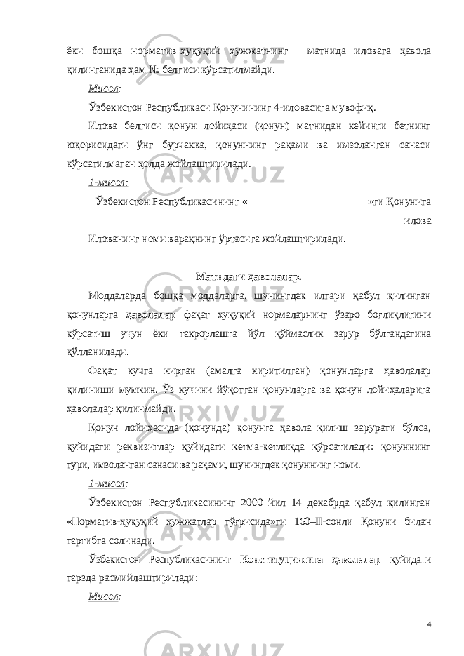 ёки бошқа норматив-ҳуқуқий ҳужжатнинг матнида иловага ҳавола қилинганида ҳам № белгиси кўрсатилмайди. Мисол : Ўзбекистон Республикаси Қ онунининг 4-иловасига мувофиқ . Илова белгиси қонун лойиҳаси (қонун) матнидан кейинги бетнинг юқорисидаги ўнг бурчакка, қонуннинг рақами ва имзоланган санаси кўрсатилмаган ҳолда жойлаштирилади. 1-мисол: Ўзбекистон Республикаси нинг «______________________» ги Қ онунига илова Илованинг номи варақнинг ўртасига жойлаштирилади. Матндаги ҳаволалар. Моддаларда бошқа моддаларга, шунингдек илгари қабул қилинган қонунларга ҳаволалар фақат ҳуқуқий нормаларнинг ўзаро боғлиқлигини кўрсатиш учун ёки такрорлашга йўл қўймаслик зарур бўлгандагина қўлланилади. Фақат кучга кирган (амалга киритилган) қонунларга ҳаволалар қилиниши мумкин. Ўз кучини йўқотган қонунларга ва қонун лойиҳаларига ҳаволалар қилинмайди. Қонун лойиҳасида (қонунда) қонунга ҳавола қилиш зарурати бўлса, қуйидаги реквизитлар қуйидаги кетма-кетликда кўрсатилади: қонуннинг тури, имзоланган санаси ва рақами, шунингдек қонуннинг номи. 1-мисол : Ўзбекистон Республикасининг 2000 йил 14 декабрда қабул қилинган «Норматив-ҳуқуқий ҳужжатлар тўғрисида»ги 160–II-сонли Қонуни билан тартибга солинади. Ўзбекистон Республикасининг Конституциясига ҳаволалар қуйидаги тарзда расмийлаштирилади: Мисол : 4 