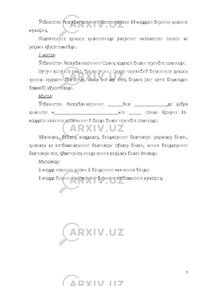 Ўзбекистон Республикасининг Конституцияси 18-моддаси биринчи қисмига мувофиқ . Кодексларга ҳавола қилинганида уларнинг имзоланган санаси ва рақами кўрсатилмайди. 1-мисол : Ўзбекистон Республикасининг Солиқ кодекси билан тартибга солинади . Бутун қонунга эмас, балки унинг фақат таркибий бирлигига ҳавола қилиш зарурати бўлганида, аввал ана шу аниқ бирлик (энг катта бирликдан бошлаб) кўрсатилади. Мисол : Ўзбекистон Республикасининг ______йил ______________да қабул қилинган «___________________________»ги _____ -сонли Қонуни 15- моддаси иккинчи қисмининг 2-банди билан тартибга солинади. Бўлимлар, боблар, моддалар, бандларнинг белгилари рақамлар билан, қисмлар ва хатбошиларнинг белгилари сўзлар билан, кичик бандларнинг белгилари эса, қўштирноқ ичида кичик ҳарфлар билан ёзилади. Мисоллар : 5-модда иккинчи қисми 1-бандининг «в» кичик банди; 1-модда биринчи қисмининг биринчи хатбошисига мувофиқ; 5 