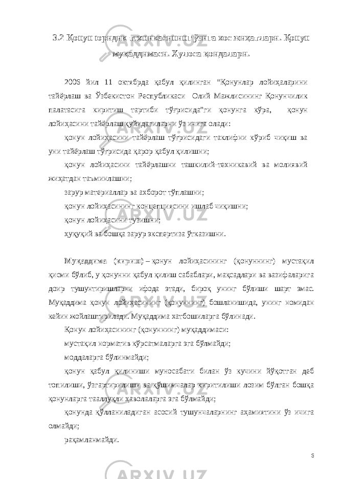 3.2 Қонун юридик техникасининг ўзига хос жиҳатлари. Қонун муқаддимаси. Хулоса қоидалари. 2006 йил 11 октябрда қабул қилинган “Қонунлар лойиҳаларини тайёрлаш ва Ўзбекистон Республикаси Олий Мажлисининг Қонунчилик палатасига киритиш тартиби тўғрисида”ги қонунга кўра, қонун лойиҳасини тайёрлаш қуйидагиларни ўз ичига олади: қонун лойиҳасини тайёрлаш тўғрисидаги таклифни кўриб чиқиш ва уни тайёрлаш тўғрисида қарор қабул қилишни; қонун лойиҳасини тайёрлашни ташкилий-техникавий ва молиявий жиҳатдан таъминлашни; зарур материаллар ва ахборот тўплашни; қонун лойиҳасининг концепциясини ишлаб чиқишни; қонун лойиҳасини тузишни; ҳуқуқий ва бошқа зарур экспертиза ўтказишни. Муқаддима (кириш)   –   қонун лойиҳасининг (қонуннинг) мустақил қисми бўлиб, у қонунни қабул қилиш сабаблари, мақсадлари ва вазифаларига доир тушунтиришларни ифода этади, бироқ унинг бўлиши шарт эмас. Муқаддима қонун лойиҳасининг (қонуннинг) бошланишида, унинг номидан кейин жойлаштирилади. Муқаддима хатбошиларга бўлинади. Қонун лойиҳасининг (қонуннинг) муқаддимаси: мустақил норматив кўрсатмаларга эга бўлмайди; моддаларга бўлинмайди; қонун қабул қилиниши муносабати билан ўз кучини йўқотган деб топилиши, ўзгартирилиши ва қўшимчалар киритилиши лозим бўлган бошқа қонунларга тааллуқли ҳаволаларга эга бўлмайди; қонунда қўлланиладиган асосий тушунчаларнинг аҳамиятини ўз ичига олмайди; рақамланмайди. 6 