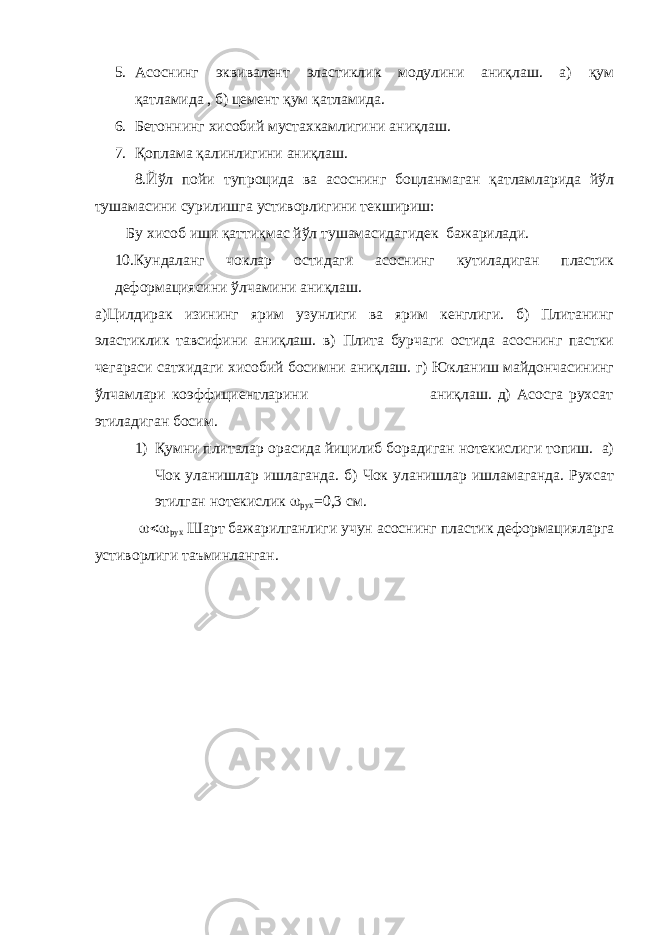 5. Асоснинг эквивалент эластиклик модулини аниқлаш. а) қум қатламида , б) цемент қум қатламида. 6. Бетоннинг хисобий мустахкамлигини аниқлаш. 7. Қоплама қалинлигини аниқлаш. 8.Йўл пойи тупроцида ва асоснинг боцланмаган қатламларида йўл тушамасини сурилишга устиворлигини текшириш: Бу хисоб иши қаттиқмас йўл тушамасидагидек бажарилади. 10.Кундаланг чоклар остидаги асоснинг кутиладиган пластик деформациясини ўлчамини аниқлаш. а)Цилдирак изининг ярим узунлиги ва ярим кенглиги. б) Плитанинг эластиклик тавсифини аниқлаш. в) Плита бурчаги остида асоснинг пастки чегараси сатхидаги хисобий босимни аниқлаш. г) Юкланиш майдончасининг ўлчамлари коэффициентларини аниқлаш. д) Асосга рухсат этиладиган босим. 1) Қумни плиталар орасида йицилиб борадиган нотекислиги топиш. а) Чок уланишлар ишлаганда. б) Чок уланишлар ишламаганда. Рухсат этилган нотекислик  рух =0,3 см.  рух Шарт бажарилганлиги учун асоснинг пластик деформацияларга устиворлиги таъминланган. 