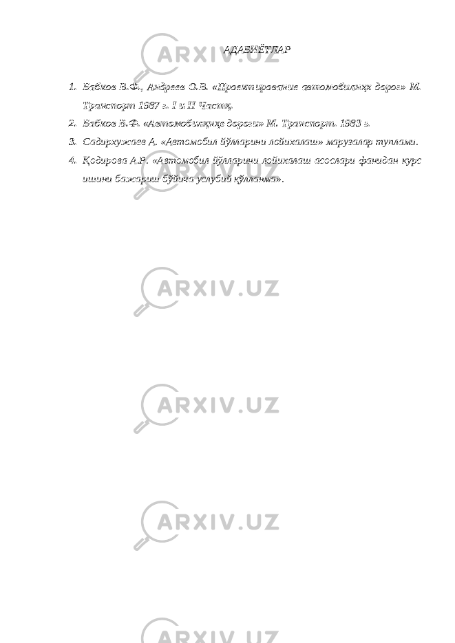 АДАБИЁТЛАР 1. Бабков В.Ф., Андреев О.В. «Проектирование автомобилнҳх дорог» М. Транспорт 1987 г. I и II Частқ. 2. Бабков В.Ф. «Автомобилқнҳе дороги» М. Транспорт. 1983 г. 3. Садирхужаев А. «Автомобил йўлларини лойихалаш» марузалар туплами. 4. Қодирова А.Р. «Автомобил йўлларини лойихалаш асослари фанидан курс ишини бажариш бўйича услубий қўлланма». 