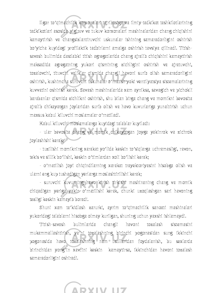 Ilgor to’qimachilik korxonalari tajribasiga va ilmiy-tadkikot tashkilotlarining tadkikotlari asosida yigiruv va tukuv korxonalari mashinalaridan chang chiqishini kamaytirish va changsizlantiruvchi uskunalar ishining samaradorligini oshirish bo’yicha kuyidagi profilaktik tadbirlarni amalga oshirish tavsiya qilinadi. Titish- savash bulimida dastlabki titish agregatlarida chang ajralib chiqishini kamaytirish maksadida agregatning yukori qismining zichligini oshirish va ajratuvchi, tozalovchi, tituvchi valiklar qismida changli havoni surib olish samaradorligini oshirish, kushimcha suruvchi uskunalar o’rnatish yoki ventilyatsiya sistemalarining kuvvatini oshirish kerak. Savash mashinalarida xam ayniksa, savagich va pichokli barabanlar qismida zichlikni oshirish, shu bilan birga chang va momikni bevosita ajralib chikayotgan joylaridan surib olish va havo kuvurlariga yunaltirish uchun maxsus kabul kiluvchi moslamalar o’rnatiladi. Kabul kiluvchi moslamalarga kuyidagi talablar kuyiladi: - ular bevosita chang va momik chikayotgan joyga yakinrok va zichrok joylashishi kerak; - tuzilishi momikning xarakat yo’lida keskin to’siqlarga uchramasligi, ravon, tekis va sillik bo’lishi, keskin o’timlardan xoli bo’lishi kerak; - o’rnatilish joyi chiqindilarning xarakat trayektoriyasini hisobga olish va ularni eng kup tushadigan yerlarga moslashtirilishi kerak; - suruvchi kuvurning havo kirish tirkishi mashinaning chang va momik chiqadigan yeriga yakin o’rnatilishi kerak, chunki uzoqlashgan sari havoning tezligi keskin kamayib boradi. Shuni xam ta’kidlash zarurki, ayrim to’qimachilik sanoati mashinalari yukoridagi talablarni hisobga olmay kurilgan, shuning uchun yaxshi ishlamaydi. Titish-savash bulimlarida changli havoni tozalash sistemasini mukammallashtirish, ya’ni tozalashning birinchi pogonasidan sung ikkinchi pogonasida havo tozalashning nam usullaridan foydalanish, bu sexlarda birinchidan yong’in xavfini keskin kamaytirsa, ikkinchidan havoni tozalash samaradorligini oshiradi. 