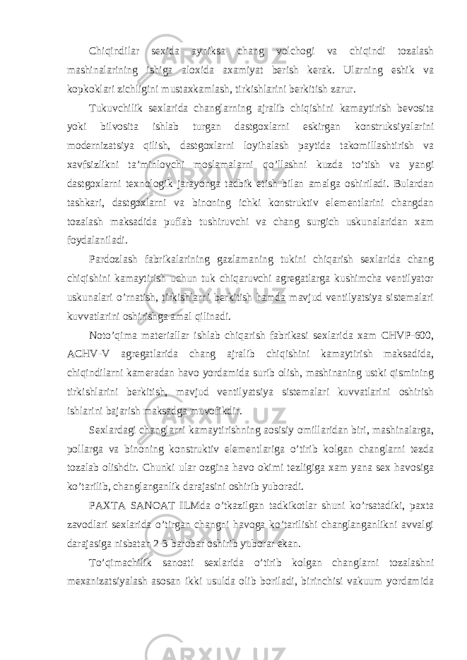 Chiqindilar sexida ayniksa chang volchogi va chiqindi tozalash mashinalarining ishiga aloxida axamiyat berish kerak. Ularning eshik va kopkoklari zichligini mustaxkamlash, tirkishlarini berkitish zarur. Tukuvchilik sexlarida changlarning ajralib chiqishini kamaytirish bevosita yoki bilvosita ishlab turgan dastgoxlarni eskirgan konstruksiyalarini modernizatsiya qilish, dastgoxlarni loyihalash paytida takomillashtirish va xavfsizlikni ta’minlovchi moslamalarni qo’llashni kuzda to’tish va yangi dastgoxlarni texnologik jarayonga tadbik etish bilan amalga oshiriladi. Bulardan tashkari, dastgoxlarni va binoning ichki konstruktiv elementlarini changdan tozalash maksadida puflab tushiruvchi va chang surgich uskunalaridan xam foydalaniladi. Pardozlash fabrikalarining gazlamaning tukini chiqarish sexlarida chang chiqishini kamaytirish uchun tuk chiqaruvchi agregatlarga kushimcha ventilyator uskunalari o’rnatish, tirkishlarni berkitish hamda mavjud ventilyatsiya sistemalari kuvvatlarini oshirishga amal qilinadi. Noto’qima materiallar ishlab chiqarish fabrikasi sexlarida xam CHVP-600, ACHV-V agregatlarida chang ajralib chiqishini kamaytirish maksadida, chiqindilarni kameradan havo yordamida surib olish, mashinaning ustki qismining tirkishlarini berkitish, mavjud ventilyatsiya sistemalari kuvvatlarini oshirish ishlarini bajarish maksadga muvofikdir. Sexlardagi changlarni kamaytirishning aosisiy omillaridan biri, mashinalarga, pollarga va binoning konstruktiv elementlariga o’tirib kolgan changlarni tezda tozalab olishdir. Chunki ular ozgina havo okimi tezligiga xam yana sex havosiga ko’tarilib, changlanganlik darajasini oshirib yuboradi. PAXTA SANOAT ILMda o’tkazilgan tadkikotlar shuni ko’rsatadiki, paxta zavodlari sexlarida o’tirgan changni havoga ko’tarilishi changlanganlikni avvalgi darajasiga nisbatan 2-3 barobar oshirib yuborar ekan. To’qimachilik sanoati sexlarida o’tirib kolgan changlarni tozalashni mexanizatsiyalash asosan ikki usulda olib boriladi, birinchisi vakuum yordamida 