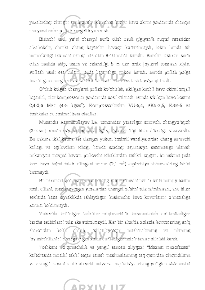 yuzalardagi changni surib olish, ikkinchisi kuchli havo okimi yordamida changni shu yuzalardan puflab kuzgotib yuborish. Birinchi usul, ya’ni changni surib olish usuli gigiyenik nuqtai nazaridan afzalrokdir, chunki chang kaytadan havoga ko’tarilmaydi, lekin bunda ish unumdorligi ikkinchi usulga nisbatan 8-10 marta kamdir. Bundan tashkari surib olish usulida ship, ustun va balandligi 5 m dan ortik joylarni tozalash kiyin. Puflash usuli esa bularni tezda bajarishga imkon beradi. Bunda puflab polga tushirilgan changlarni esa surib olish usuli bilan tozalash tavsiya qilinadi. O’tirib kolgan changlarni puflab ko’chirish, sikilgan kuchli havo okimi orqali bajarilib, ular kompressorlar yordamida xosil qilinadi. Bunda sikilgan havo bosimi 0,4-0,6 MPa (4-6 kgs/s 2 ). Kompressorlardan VU-6,4, PKS-3,5, KSE-5 va boshkalar bu bosimni bera oladilar. Muxandis Raxmatullayev I.R. tomonidan yaratilgan suruvchi changyo’tgich (2-rasm) konstruksiyasining soddaligi va ishonchliligi bilan dikkatga sazovordir. Bu uskuna ikki ketma-ket ulangan yukori bosimli ventilyatordan chang suruvchi kallagi va egiluvchan ichagi hamda sexdagi aspiratsiya sistemasiga ulanish imkoniyati mavjud havoni puflovchi ichaklardan tashkil topgan. bu uskuna juda kam havo hajmi talab kilingani uchun (0,1 m 3 ) aspiratsiya sistemasining ishini buzmaydi. Bu uskunani qo’llash nafakat chang kabul kiluvchi uchlik katta manfiy bosim xosil qilishi, tozalanayotgan yuzalardan changni olishni tula ta’minlashi, shu bilan sexlarda katta siyraklikda ishlaydigan kushimcha havo kuvurlarini o’rnatishga zarurat koldirmaydi. Yukorida keltirilgan tadbirlar to’qimachilik korxonalarida qo’llaniladigan barcha tadbirlarni tula aks ettirolmaydi. Xar bir aloxida xolatda korxonaning aniq sharoitidan kelib chikib, ishlatilayotgan mashinalarning va ularning joylashtirilishini hisobga olgan xolda quriladigan tadbir tanlab olinishi kerak. Toshkent To’qimachilik va yengil sanoati oliygoxi “Mexnat muxofazasi” kafedrasida muallif taklif etgan tarash mashinalarining tag qismidan chiqindilarni va changli havoni surib oluvchi universal aspiratsiya chang-yo’tgich sistemasini 