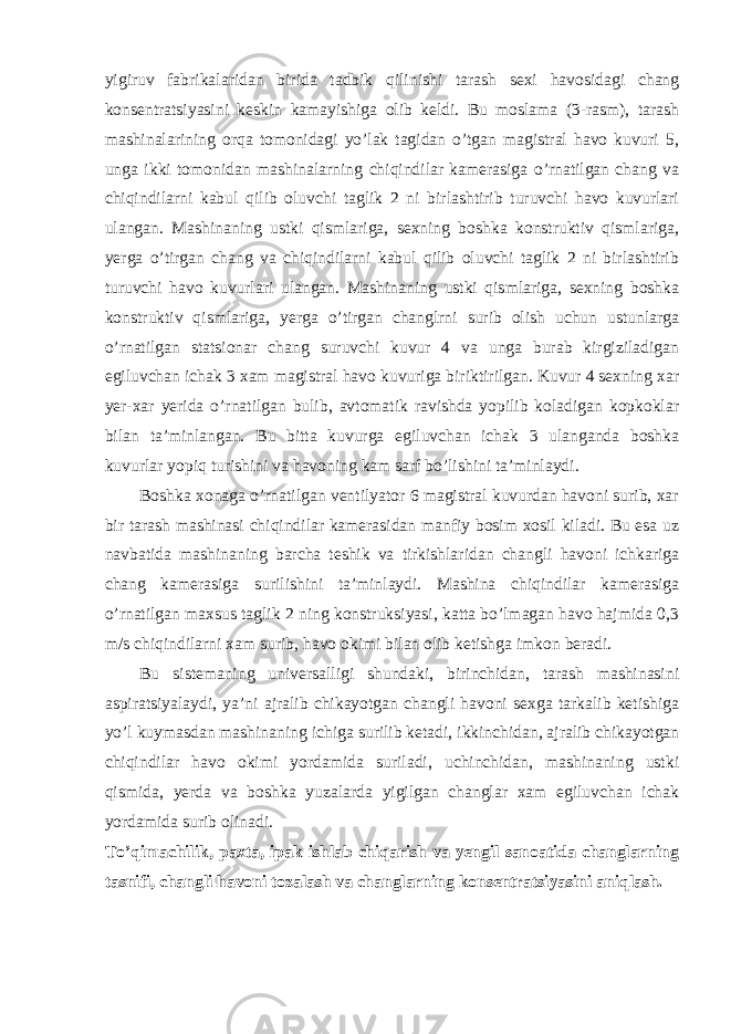 yigiruv fabrikalaridan birida tadbik qilinishi tarash sexi havosidagi chang konsentratsiyasini keskin kamayishiga olib keldi. Bu moslama (3-rasm), tarash mashinalarining orqa tomonidagi yo’lak tagidan o’tgan magistral havo kuvuri 5, unga ikki tomonidan mashinalarning chiqindilar kamerasiga o’rnatilgan chang va chiqindilarni kabul qilib oluvchi taglik 2 ni birlashtirib turuvchi havo kuvurlari ulangan. Mashinaning ustki qismlariga, sexning boshka konstruktiv qismlariga, yerga o’tirgan chang va chiqindilarni kabul qilib oluvchi taglik 2 ni birlashtirib turuvchi havo kuvurlari ulangan. Mashinaning ustki qismlariga, sexning boshka konstruktiv qismlariga, yerga o’tirgan changlrni surib olish uchun ustunlarga o’rnatilgan statsionar chang suruvchi kuvur 4 va unga burab kirgiziladigan egiluvchan ichak 3 xam magistral havo kuvuriga biriktirilgan. Kuvur 4 sexning xar yer-xar yerida o’rnatilgan bulib, avtomatik ravishda yopilib koladigan kopkoklar bilan ta’minlangan. Bu bitta kuvurga egiluvchan ichak 3 ulanganda boshka kuvurlar yopiq turishini va havoning kam sarf bo’lishini ta’minlaydi. Boshka xonaga o’rnatilgan ventilyator 6 magistral kuvurdan havoni surib, xar bir tarash mashinasi chiqindilar kamerasidan manfiy bosim xosil kiladi. Bu esa uz navbatida mashinaning barcha teshik va tirkishlaridan changli havoni ichkariga chang kamerasiga surilishini ta’minlaydi. Mashina chiqindilar kamerasiga o’rnatilgan maxsus taglik 2 ning konstruksiyasi, katta bo’lmagan havo hajmida 0,3 m/s chiqindilarni xam surib, havo okimi bilan olib ketishga imkon beradi. Bu sistemaning universalligi shundaki, birinchidan, tarash mashinasini aspiratsiyalaydi, ya’ni ajralib chikayotgan changli havoni sexga tarkalib ketishiga yo’l kuymasdan mashinaning ichiga surilib ketadi, ikkinchidan, ajralib chikayotgan chiqindilar havo okimi yordamida suriladi, uchinchidan, mashinaning ustki qismida, yerda va boshka yuzalarda yigilgan changlar xam egiluvchan ichak yordamida surib olinadi. To’qimachilik, paxta, ipak ishlab chiqarish va yengil sanoatida changlarning tasnifi, changli havoni tozalash va changlarning konsentratsiyasini aniqlash. 