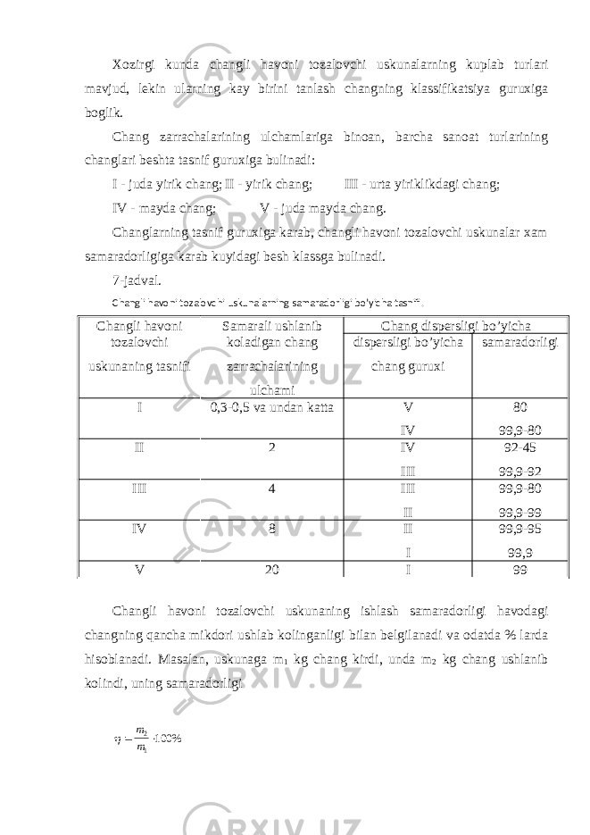 Xozirgi kunda changli havoni tozalovchi uskunalarning kuplab turlari mavjud, lekin ularning kay birini tanlash changning klassifikatsiya guruxiga boglik. Chang zarrachalarining ulchamlariga binoan, barcha sanoat turlarining changlari beshta tasnif guruxiga bulinadi: I - juda yirik chang; II - yirik chang; III - urta yiriklikdagi chang; IV - mayda chang; V - juda mayda chang. Changlarning tasnif guruxiga karab, changli havoni tozalovchi uskunalar xam samaradorligiga karab kuyidagi besh klassga bulinadi. 7-jadval. Changli havoni tozalovchi uskunalarning samaradorligi bo’yicha tasnifi. Changli havoni Samarali ushlanib Chang dispersligi bo’yicha tozalovchi uskunaning tasnifi koladigan chang zarrachalarining ulchami dispersligi bo’yicha chang guruxi samaradorligi I 0,3-0,5 va undan katta V IV 80 99,9-80 II 2 IV III 92-45 99,9-92 III 4 III II 99,9-80 99,9-99 IV 8 II I 99,9-95 99,9 V 20 I 99 Changli havoni tozalovchi uskunaning ishlash samaradorligi havodagi changning qancha mikdori ushlab kolinganligi bilan belgilanadi va odatda % larda hisoblanadi. Masalan, uskunaga m 1 kg chang kirdi, unda m 2 kg chang ushlanib kolindi, uning samaradorligi  m m 2 1 100% 