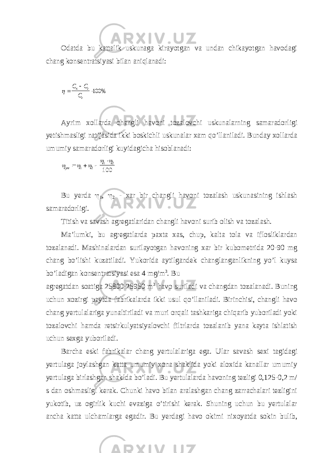 Odatda bu kattalik uskunaga kirayotgan va undan chikayotgan havodagi chang konsentratsiyasi bilan aniqlanadi:   С С С к г г 100% Ayrim xollarda changli havoni tozalovchi uskunalarning samaradorligi yetishmasligi natijasida ikki boskichli uskunalar xam qo’llaniladi. Bunday xollarda umumiy samaradorligi kuyidagicha hisoblanadi:      ум     1 2 1 2 100 Bu yerda  1 ,  2 - xar bir changli havoni tozalash uskunasining ishlash samaradorligi. Titish va savash agregatlaridan changli havoni surib olish va tozalash. Ma’lumki, bu agregatlarda paxta xas, chup, kalta tola va iflosliklardan tozalanadi. Mashinalardan surilayotgan havoning xar bir kubometrida 20-90 mg chang bo’lishi kuzatiladi. Yukorida aytilgandek changlanganlikning yo’l kuysa bo’ladigan konsentratsiyasi esa 4 mg/m 3 . Bu agregatdan soatiga 25800-25950 m 3 havo suriladi va changdan tozalanadi. Buning uchun xozirgi paytda fabrikalarda ikki usul qo’llaniladi. Birinchisi, changli havo chang yertulalariga yunaltiriladi va muri orqali tashkariga chiqarib yuboriladi yoki tozalovchi hamda retsirkulyatsiyalovchi filtrlarda tozalanib yana kayta ishlatish uchun sexga yuboriladi. Barcha eski fabrikalar chang yertulalariga ega. Ular savash sexi tagidagi yertulaga joylashgan katta umumiy xona shaklida yoki aloxida kanallar umumiy yertulaga birlashgan shaklda bo’ladi. Bu yertulalarda havoning tezligi 0,125-0,2 m/ s dan oshmasligi kerak. Chunki havo bilan aralashgan chang zarrachalari tezligini yukotib, uz ogirlik kuchi evaziga o’tirishi kerak. Shuning uchun bu yertulalar ancha katta ulchamlarga egadir. Bu yerdagi havo okimi nixoyatda sokin bulib, 