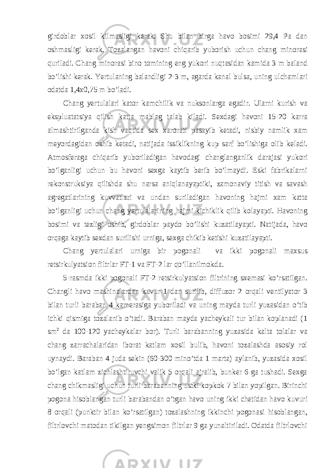 girdoblar xosil kilmasligi kerak. Shu bilan birga havo bosimi 29,4 Pa dan oshmasligi kerak. Tozalangan havoni chiqarib yuborish uchun chang minorasi quriladi. Chang minorasi bino tomining eng yukori nuqtasidan kamida 3 m baland bo’lishi kerak. Yertulaning balandligi 2-3 m, agarda kanal bulsa, uning ulchamlari odatda 1,4x0,75 m bo’ladi. Chang yertulalari kator kamchilik va nuksonlarga egadir. Ularni kurish va ekspluatatsiya qilish katta mablag talab kiladi. Sexdagi havoni 15-20 karra almashtirilganda kish vaqtida sex xarorati pasayib ketadi, nisbiy namlik xam meyordagidan oshib ketadi, natijada issiklikning kup sarf bo’lishiga olib keladi. Atmosferaga chiqarib yuboriladigan havodagi changlanganlik darajasi yukori bo’lganligi uchun bu havoni sexga kaytib berib bo’lmaydi. Eski fabrikalarni rekonstruksiya qilishda shu narsa aniqlanayaptiki, zamonaviy titish va savash agregatlarining kuvvatlari va undan suriladigan havoning hajmi xam katta bo’lganligi uchun chang yertulalarining hajmi kichiklik qilib kolayapti. Havoning bosimi va tezligi oshib, girdoblar paydo bo’lishi kuzatilayapti. Natijada, havo orqaga kaytib sexdan surilishi urniga, sexga chikib ketishi kuzatilayapti. Chang yertulalari urniga bir pogonali va ikki pogonali maxsus retsirkulyatsion filtrlar FT-1 va FT-2 lar qo’llanilmokda. 5-rasmda ikki pogonali FT-2 retsirkulyatsion filtrining sxemasi ko’rsatilgan. Changli havo mashinalardan kuvur 1 dan surilib, diffuzor 2 orqali ventilyator 3 bilan turli baraban 4 kamerasiga yuboriladi va uning mayda turli yuzasidan o’tib ichki qismiga tozalanib o’tadi. Baraban mayda yacheykali tur bilan koplanadi (1 sm 2 da 100-120 yacheykalar bor). Turli barabanning yuzasida kalta tolalar va chang zarrachalaridan iborat katlam xosil bulib, havoni tozalashda asosiy rol uynaydi. Baraban 4 juda sekin (60-300 mino’tda 1 marta) aylanib, yuzasida xosil bo’lgan katlam zichlashtiruvchi valik 5 orqali ajralib, bunker 6 ga tushadi. Sexga chang chikmasligi uchun turli barabanning ustki kopkok 7 bilan yopilgan. Birinchi pogona hisoblangan turli barabandan o’tgan havo uning ikki chetidan havo kuvuri 8 orqali (punktir bilan ko’rsatilgan) tozalashning ikkinchi pogonasi hisoblangan, filtrlovchi matodan tikilgan yengsimon filtrlar 9 ga yunaltiriladi. Odatda filtrlovchi 