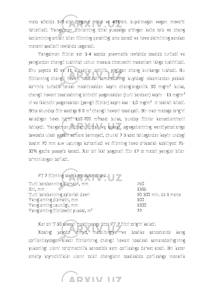 mato sifatida 378-art. diagonal mato va 461-art. buyalmagan vegon movo’ti ishlatiladi. Yengsimon filtrlarning ichki yuzasiga o’tirgan kalta tola va chang katlamining ortishi bilan filtrning qarshiligi orta boradi va havo okimining xarakat maromi sezilarli ravishda uzgaradi. Yengsimon filtrlar xar 3-4 soatda pnevmatik ravishda tozalab turiladi va yenglardan changli tushirish uchun maxsus titratuvchi mexanizm ishga tushiriladi. Shu paytda 10 va 11 klapanlar ochilib, yigilgan chang bunkerga tushadi. Bu filtrlarning changli havoni tozalash samaradorligi kuyidagi rakamlardan yakkol ko’rinib turibdi: tarash mashinasidan keyin changlanganlik 90 mg/m 3 bulsa, changli havoni tozalashning birinchi pogonasidan (turli baraban) keyin - 13 mg/m 3 ni va ikkinchi pogonasidan (yengli filtrlar) keyin esa - 1,0 mg/m 3 ni tashkil kiladi. Bitta shunday filtr soatiga 8-9 m 3 changli havoni tozalaydi. Bir metr matoga to’g’ri keladigan havo hajmi 150-200 m 3 /soat bulsa, bunday filtrlar kanoatlantirarli ishlaydi. Yengsimon filtrlarni titish va savash agregatlarining ventilyatorlariga bevosita ulash yaxshi samara bermaydi, chunki 2-3 soat ishlagandan keyin undagi bosim 20 mm suv ustuniga ko’tariladi va filtrning havo o’tkazish kobiliyati 25- 30% gacha pasayib ketadi. Xar bir ikki pogonali filtr 12 ta matoli yenglar bilan ta’minlangan bo’ladi. FT-2 filtrning texnik xarakteristikasi. Turli barabanning diametri, mm 750 Eni, mm 1365 Turli barabanning aylanish davri 60-300 min. da 1 marta Yenglarning diametri, mm 300 Yenglarning uzunligi, mm 1900 Yenglarning filtrlovchi yuzasi, m 2 22 Xar bir T -30 savash mashinasiga bitta FT -2 filtri to ’ g ’ ri keladi . Xozirgi paytda kimyo , metallurgiya va boshka sanoatlarda keng qo ’ llanilayotgan elektr filtrlarining changli havoni tozalash samaradorligining yukoriligi ularni to ’ qimachilik sanoatida xam qo ’ llashga da ’ vat etadi . Bir kator amaliy kiyinchiliklar ularni tolali changlarni tozalashda qo ’ llashga monelik 