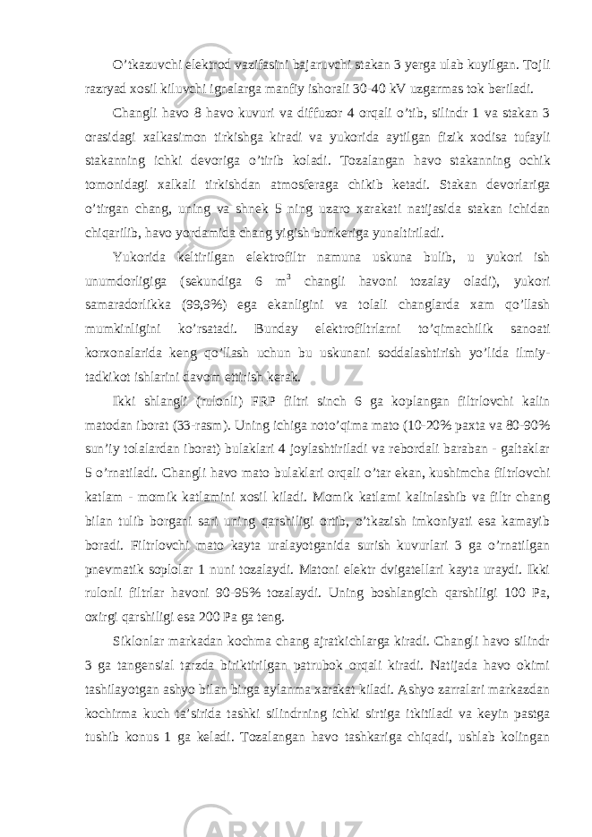 O ’ tkazuvchi elektrod vazifasini bajaruvchi stakan 3 yerga ulab kuyilgan . Tojli razryad xosil kiluvchi ignalarga manfiy ishorali 30-40 kV uzgarmas tok beriladi . Changli havo 8 havo kuvuri va diffuzor 4 orqali o ’ tib , silindr 1 va stakan 3 orasidagi xalkasimon tirkishga kiradi va yukorida aytilgan fizik xodisa tufayli stakanning ichki devoriga o ’ tirib koladi . Tozalangan havo stakanning ochik tomonidagi xalkali tirkishdan atmosferaga chikib ketadi . Stakan devorlariga o ’ tirgan chang , uning va shnek 5 ning uzaro xarakati natijasida stakan ichidan chiqarilib , havo yordamida chang yigish bunkeriga yunaltiriladi . Yukorida keltirilgan elektrofiltr namuna uskuna bulib , u yukori ish unumdorligiga ( sekundiga 6 m 3 changli havoni tozalay oladi ), yukori samaradorlikka (99,9%) ega ekanligini va tolali changlarda xam qo ’ llash mumkinligini ko ’ rsatadi . Bunday elektrofiltrlarni to ’ qimachilik sanoati korxonalarida keng qo ’ llash uchun bu uskunani soddalashtirish yo ’ lida ilmiy - tadkikot ishlarini davom ettirish kerak . Ikki shlangli (rulonli) FRP filtri sinch 6 ga koplangan filtrlovchi kalin matodan iborat (33-rasm). Uning ichiga noto’qima mato (10-20% paxta va 80-90% sun’iy tolalardan iborat) bulaklari 4 joylashtiriladi va rebordali baraban - galtaklar 5 o’rnatiladi. Changli havo mato bulaklari orqali o’tar ekan, kushimcha filtrlovchi katlam - momik katlamini xosil kiladi. Momik katlami kalinlashib va filtr chang bilan tulib borgani sari uning qarshiligi ortib, o’tkazish imkoniyati esa kamayib boradi. Filtrlovchi mato kayta uralayotganida surish kuvurlari 3 ga o’rnatilgan pnevmatik soplolar 1 nuni tozalaydi. Matoni elektr dvigatellari kayta uraydi. Ikki rulonli filtrlar havoni 90-95% tozalaydi. Uning boshlangich qarshiligi 100 Pa, oxirgi qarshiligi esa 200 Pa ga teng. Siklonlar markadan kochma chang ajratkichlarga kiradi. Changli havo silindr 3 ga tangensial tarzda biriktirilgan patrubok orqali kiradi. Natijada havo okimi tashilayotgan ashyo bilan birga aylanma xarakat kiladi. Ashyo zarralari markazdan kochirma kuch ta’sirida tashki silindrning ichki sirtiga itkitiladi va keyin pastga tushib konus 1 ga keladi. Tozalangan havo tashkariga chiqadi, ushlab kolingan 