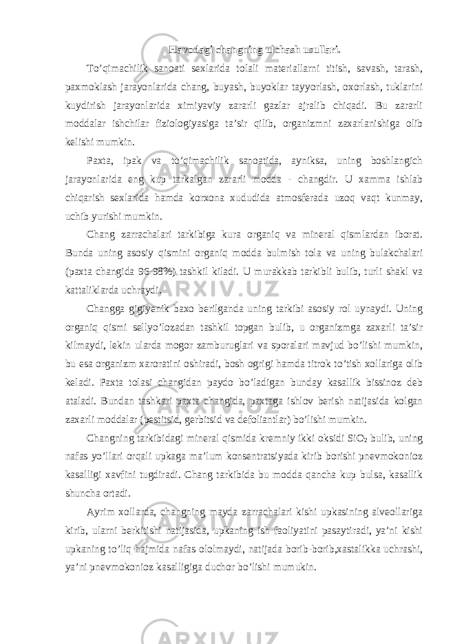 Havodagi changning ulchash usullari. To’qimachilik sanoati sexlarida tolali materiallarni titish, savash, tarash, paxmoklash jarayonlarida chang, buyash, buyoklar tayyorlash, oxorlash, tuklarini kuydirish jarayonlarida ximiyaviy zararli gazlar ajralib chiqadi. Bu zararli moddalar ishchilar fiziologiyasiga ta’sir qilib, organizmni zaxarlanishiga olib kelishi mumkin. Paxta, ipak va to’qimachilik sanoatida, ayniksa, uning boshlangich jarayonlarida eng kup tarkalgan zararli modda - changdir. U xamma ishlab chiqarish sexlarida hamda korxona xududida atmosferada uzoq vaqt kunmay, uchib yurishi mumkin. Chang zarrachalari tarkibiga kura organiq va mineral qismlardan iborat. Bunda uning asosiy qismini organiq modda bulmish tola va uning bulakchalari (paxta changida 96-98%) tashkil kiladi. U murakkab tarkibli bulib, turli shakl va kattaliklarda uchraydi. Changga gigiyenik baxo berilganda uning tarkibi asosiy rol uynaydi. Uning organiq qismi sellyo’lozadan tashkil topgan bulib, u organizmga zaxarli ta’sir kilmaydi, lekin ularda mogor zamburuglari va sporalari mavjud bo’lishi mumkin, bu esa organizm xaroratini oshiradi, bosh ogrigi hamda titrok to’tish xollariga olib keladi. Paxta tolasi changidan paydo bo’ladigan bunday kasallik bissinoz deb ataladi. Bundan tashkari paxta changida, paxtaga ishlov berish natijasida kolgan zaxarli moddalar (pestitsid, gerbitsid va defoliantlar) bo’lishi mumkin. Changning tarkibidagi mineral qismida kremniy ikki oksidi SiO 2 bulib, uning nafas yo’llari orqali upkaga ma’lum konsentratsiyada kirib borishi pnevmokonioz kasalligi xavfini tugdiradi. Chang tarkibida bu modda qancha kup bulsa, kasallik shuncha ortadi. Ayrim xollarda, changning mayda zarrachalari kishi upkasining alveollariga kirib, ularni berkitishi natijasida, upkaning ish faoliyatini pasaytiradi, ya’ni kishi upkaning to’liq hajmida nafas ololmaydi, natijada borib-borib,xastalikka uchrashi, ya’ni pnevmokonioz kasalligiga duchor bo’lishi mumukin. 