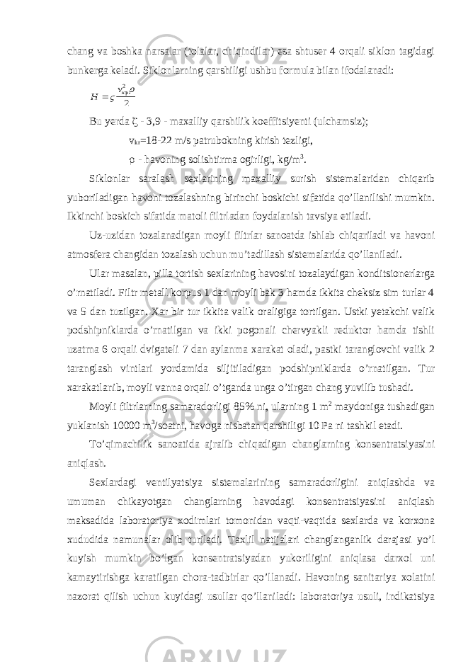 chang va boshka narsalar (tolalar, chiqindilar) esa shtuser 4 orqali siklon tagidagi bunkerga keladi. Siklonlarning qarshiligi ushbu formula bilan ifodalanadi:Н vк   р2 2 Bu yerda  - 3,9 - maxalliy qarshilik koeffitsiyenti (ulchamsiz); v kr =18-22 m/s patrubokning kirish tezligi,  - havoning solishtirma ogirligi, kg/m 3 . Siklonlar saralash sexlarining maxalliy surish sistemalaridan chiqarib yuboriladigan havoni tozalashning birinchi boskichi sifatida qo’llanilishi mumkin. Ikkinchi boskich sifatida matoli filtrladan foydalanish tavsiya etiladi. Uz-uzidan tozalanadigan moyli filtrlar sanoatda ishlab chiqariladi va havoni atmosfera changidan tozalash uchun mu’tadillash sistemalarida qo’llaniladi. Ular masalan, pilla tortish sexlarining havosini tozalaydigan konditsionerlarga o’rnatiladi. Filtr metall korpus 1 dan moyli bak 3 hamda ikkita cheksiz sim turlar 4 va 5 dan tuzilgan. Xar bir tur ikkita valik oraligiga tortilgan. Ustki yetakchi valik podshipniklarda o’rnatilgan va ikki pogonali chervyakli reduktor hamda tishli uzatma 6 orqali dvigateli 7 dan aylanma xarakat oladi, pastki taranglovchi valik 2 taranglash vintlari yordamida siljitiladigan podshipniklarda o’rnatilgan. Tur xarakatlanib, moyli vanna orqali o’tganda unga o’tirgan chang yuvilib tushadi. Moyli filtrlarning samaradorligi 85% ni, ularning 1 m 2 maydoniga tushadigan yuklanish 10000 m 3 /soatni, havoga nisbatan qarshiligi 10 Pa ni tashkil etadi. To’qimachilik sanoatida ajralib chiqadigan changlarning konsentratsiyasini aniqlash. Sexlardagi ventilyatsiya sistemalarining samaradorligini aniqlashda va umuman chikayotgan changlarning havodagi konsentratsiyasini aniqlash maksadida laboratoriya xodimlari tomonidan vaqti-vaqtida sexlarda va korxona xududida namunalar olib turiladi. Taxlil natijalari changlanganlik darajasi yo’l kuyish mumkin bo’lgan konsentratsiyadan yukoriligini aniqlasa darxol uni kamaytirishga karatilgan chora-tadbirlar qo’llanadi. Havoning sanitariya xolatini nazorat qilish uchun kuyidagi usullar qo’llaniladi: laboratoriya usuli, indikatsiya 