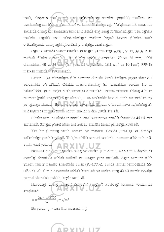 usuli, ekspress usul, optik usul, elektrik va standart (ogirlik) usullari. Bu usullarning xar biri uz afzalliklari va kamchiliklariga ega. To’qimachilik sanoatida sexlarda chang konsentratsiyasini aniqlashda eng keng qo’llaniladigan usul ogirlik usulidir. Ogirlik usuli tekshiriladigan ma’lum hajmli havoni filtrdan surib o’tkazilganda uning ogirligi ortishi prinsipiga asoslangan. Ogirlik usulida plastmassadan yasalgan patronlarga AFA-, V-18, AFA-V-10 markali filtrlar o’rnatiladi. Bu filtrlar tashki diametrlari 70 va 56 mm, ichki diametrlari 48 va 36 mm (ish yuzalari tegishlicha 18,1 sm 2 va 10,1sm 2 ) FPP-15 markali matodan tayyorlanadi, Patron 1 ga o’rnatilgan filtr namuna olinishi kerak bo’lgan joyga shtativ 2 yordamida o’rnatiladi. Odatda mashinalarning ish zonasidan yerdan 1,5 m balandlikka, ya’ni nafas olish zonasiga o’rnatiladi. Patron rezinasi shlang 4 bilan reometr (yoki rotametr) 5 ga ulanadi, u uz navbatida havoni surib turuvchi chang yo’tgichga ulanadi. Bo’tun ulchash davomida filtrdan o’tuvchi havo hajmining bir xildaligini ta’minlab turish uchun kiskich 3 dan foydalaniladi. Filtrlar namuna olishdan avval normal xarorat va namlik sharoitida 40-60 min saqlanadi. Sungra pinset bilan turt buklab analitik tarozi pallasiga kuyiladi. Xar bir filtrning tartib nomeri va massasi aloxida jurnalga va himoya xalkalariga yozib kuyiladi. To’qimachilik sanoati sexlarida namuna olish uchun 3- 5 min vaqt yetarli. Namuna olib bulingandan sung patrondan filtr olinib, 40-60 min davomida avvaligi sharoitda ushlab turiladi va sungra yana tortiladi. Agar namuna olish yukori nisbiy namlik sharoitida bulsa (90-100%), bunda filtrlar termostatda 55- 60 0 S da 20-30 min davomida ushlab kuritiladi va undan sung 40-60 minda avvalgi normal sharoitda ushlab, keyin tortiladi. Havodagi chang konsentratsiyasini (mg/m 3 ) kuyidagi formula yordamida aniqlanadi:   ( ) g g Vt 2 11000 , mg/m 3 Bu yerda: g 1 - toza filtr massasi, mg; 