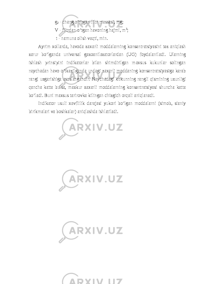  g 2 - chang o’tirgan filtr massasi, mg; V - filtrdan o’tgan havoning hajmi, m 3 ; t - namuna olish vaqti, min. Ayrim xollarda, havoda zaxarli moddalarning konsentratsiyasini tez aniqlash zarur bo’lganda universal gazoanilazatorlardan (UG) foydalaniladi. Ularning ishlash prinsipini indikatorlar bilan shimdirilgan maxsus kukunlar solingan naychadan havo o’tkazilganda undagi zaxarli moddaning konsentratsiyasiga karab rangi uzgarishiga asoslangandir. Naychadagi kukunning rangli qismining uzunligi qancha katta bulsa, mazkur zaxarli moddalarning konsentratsiyasi shuncha katta bo’ladi. Buni maxsus tarirovka kilingan chizgich orqali aniqlanadi. Indikator usuli xavflilik darajasi yukori bo’lgan moddalarni (simob, sianiy birikmalari va boshkalar) aniqlashda ishlatiladi. 