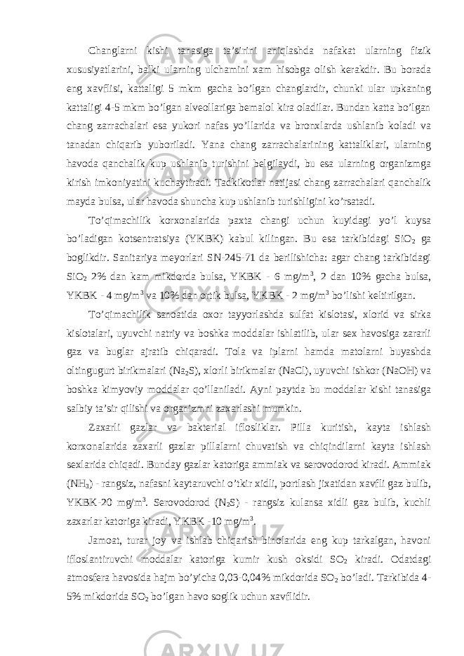 Changlarni kishi tanasiga ta’sirini aniqlashda nafakat ularning fizik xususiyatlarini, balki ularning ulchamini xam hisobga olish kerakdir. Bu borada eng xavflisi, kattaligi 5 mkm gacha bo’lgan changlardir, chunki ular upkaning kattaligi 4-5 mkm bo’lgan alveollariga bemalol kira oladilar. Bundan katta bo’lgan chang zarrachalari esa yukori nafas yo’llarida va bronxlarda ushlanib koladi va tanadan chiqarib yuboriladi. Yana chang zarrachalarining kattaliklari, ularning havoda qanchalik kup ushlanib turishini belgilaydi, bu esa ularning organizmga kirish imkoniyatini kuchaytiradi. Tadkikotlar natijasi chang zarrachalari qanchalik mayda bulsa, ular havoda shuncha kup ushlanib turishligini ko’rsatadi. To’qimachilik korxonalarida paxta changi uchun kuyidagi yo’l kuysa bo’ladigan kotsentratsiya (YKBK) kabul kilingan. Bu esa tarkibidagi SiO 2 ga boglikdir. Sanitariya meyorlari SN-245-71 da berilishicha: agar chang tarkibidagi SiO 2 2% dan kam mikdorda bulsa, YKBK - 6 mg/m 3 , 2 dan 10% gacha bulsa, YKBK - 4 mg/m 3 va 10% dan ortik bulsa, YKBK - 2 mg/m 3 bo’lishi keltirilgan. To’qimachilik sanoatida oxor tayyorlashda sulfat kislotasi, xlorid va sirka kislotalari, uyuvchi natriy va boshka moddalar ishlatilib, ular sex havosiga zararli gaz va buglar ajratib chiqaradi. Tola va iplarni hamda matolarni buyashda oltingugurt birikmalari (Na 2 S), xlorli birikmalar (NaCl), uyuvchi ishkor (NaOH) va boshka kimyoviy moddalar qo’llaniladi. Ayni paytda bu moddalar kishi tanasiga salbiy ta’sir qilishi va organizmni zaxarlashi mumkin. Zaxarli gazlar va bakterial iflosliklar. Pilla kuritish, kayta ishlash korxonalarida zaxarli gazlar pillalarni chuvatish va chiqindilarni kayta ishlash sexlarida chiqadi. Bunday gazlar katoriga ammiak va serovodorod kiradi. Ammiak (NH 3 ) - rangsiz, nafasni kaytaruvchi o’tkir xidli, portlash jixatidan xavfli gaz bulib, YKBK-20 mg/m 3 . Serovodorod (N 2 S) - rangsiz kulansa xidli gaz bulib, kuchli zaxarlar katoriga kiradi, YKBK -10 mg/m 3 . Jamoat, turar joy va ishlab chiqarish binolarida eng kup tarkalgan, havoni ifloslantiruvchi moddalar katoriga kumir kush oksidi SO 2 kiradi. Odatdagi atmosfera havosida hajm bo’yicha 0,03-0,04% mikdorida SO 2 bo’ladi. Tarkibida 4- 5% mikdorida SO 2 bo’lgan havo soglik uchun xavflidir. 