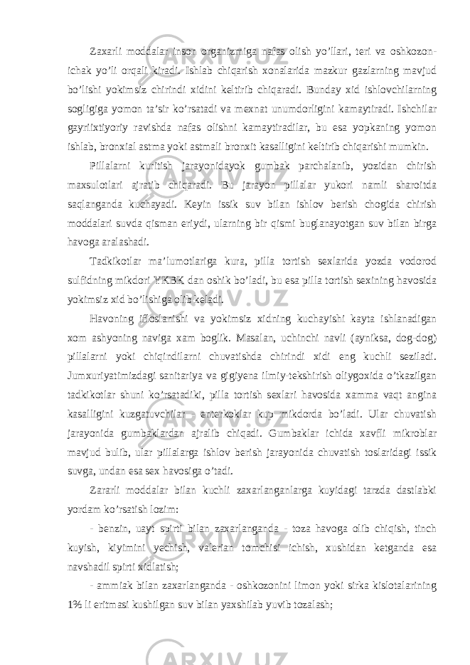 Zaxarli moddalar inson organizmiga nafas olish yo’llari, teri va oshkozon- ichak yo’li orqali kiradi. Ishlab chiqarish xonalarida mazkur gazlarning mavjud bo’lishi yokimsiz chirindi xidini keltirib chiqaradi. Bunday xid ishlovchilarning sogligiga yomon ta’sir ko’rsatadi va mexnat unumdorligini kamaytiradi. Ishchilar gayriixtiyoriy ravishda nafas olishni kamaytiradilar, bu esa yopkaning yomon ishlab, bronxial astma yoki astmali bronxit kasalligini keltirib chiqarishi mumkin. Pillalarni kuritish jarayonidayok gumbak parchalanib, yozidan chirish maxsulotlari ajratib chiqaradi. Bu jarayon pillalar yukori namli sharoitda saqlanganda kuchayadi. Keyin issik suv bilan ishlov berish chogida chirish moddalari suvda qisman eriydi, ularning bir qismi buglanayotgan suv bilan birga havoga aralashadi. Tadkikotlar ma’lumotlariga kura, pilla tortish sexlarida yozda vodorod sulfidning mikdori YKBK dan oshik bo’ladi, bu esa pilla tortish sexining havosida yokimsiz xid bo’lishiga olib keladi. Havoning ifloslanishi va yokimsiz xidning kuchayishi kayta ishlanadigan xom ashyoning naviga xam boglik. Masalan, uchinchi navli (ayniksa, dog-dog) pillalarni yoki chiqindilarni chuvatishda chirindi xidi eng kuchli seziladi. Jumxuriyatimizdagi sanitariya va gigiyena ilmiy-tekshirish oliygoxida o’tkazilgan tadkikotlar shuni ko’rsatadiki, pilla tortish sexlari havosida xamma vaqt angina kasalligini kuzgatuvchilar - enterkoklar kup mikdorda bo’ladi. Ular chuvatish jarayonida gumbaklardan ajralib chiqadi. Gumbaklar ichida xavfli mikroblar mavjud bulib, ular pillalarga ishlov berish jarayonida chuvatish toslaridagi issik suvga, undan esa sex havosiga o’tadi. Zararli moddalar bilan kuchli zaxarlanganlarga kuyidagi tarzda dastlabki yordam ko’rsatish lozim: - benzin, uayt spirti bilan zaxarlanganda - toza havoga olib chiqish, tinch kuyish, kiyimini yechish, valerian tomchisi ichish, xushidan ketganda esa navshadil spirti xidlatish; - ammiak bilan zaxarlanganda - oshkozonini limon yoki sirka kislotalarining 1% li eritmasi kushilgan suv bilan yaxshilab yuvib tozalash; 