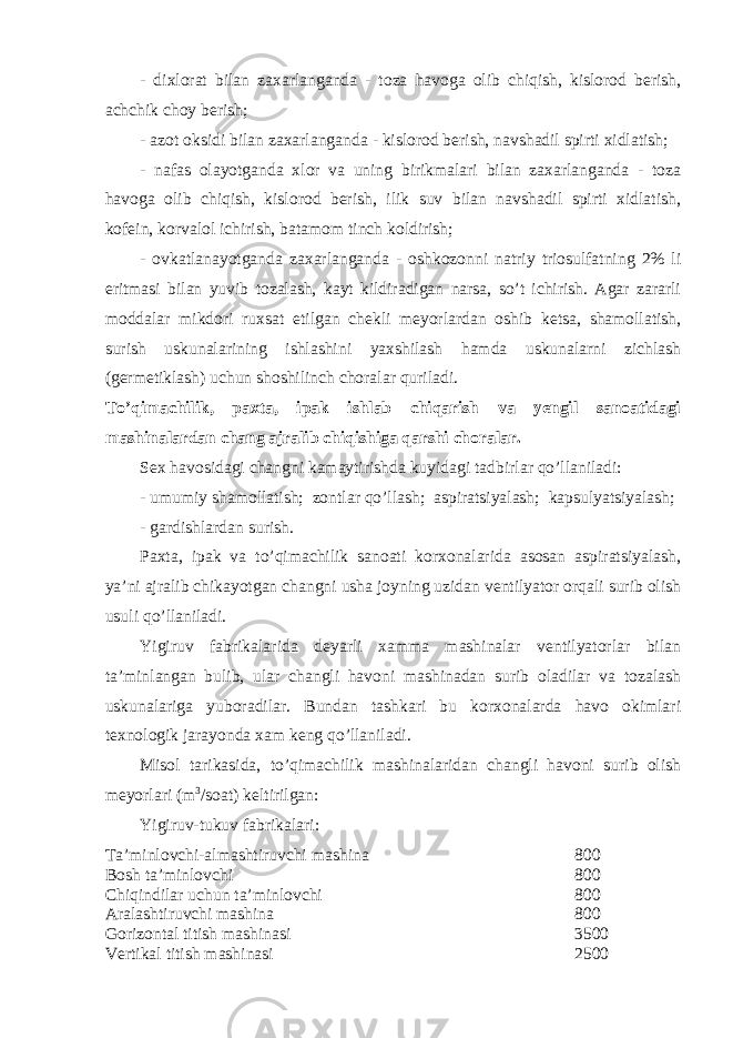 - dixlorat bilan zaxarlanganda - toza havoga olib chiqish, kislorod berish, achchik choy berish; - azot oksidi bilan zaxarlanganda - kislorod berish, navshadil spirti xidlatish; - nafas olayotganda xlor va uning birikmalari bilan zaxarlanganda - toza havoga olib chiqish, kislorod berish, ilik suv bilan navshadil spirti xidlatish, kofein, korvalol ichirish, batamom tinch koldirish; - ovkatlanayotganda zaxarlanganda - oshkozonni natriy triosulfatning 2% li eritmasi bilan yuvib tozalash, kayt kildiradigan narsa, so’t ichirish. Agar zararli moddalar mikdori ruxsat etilgan chekli meyorlardan oshib ketsa, shamollatish, surish uskunalarining ishlashini yaxshilash hamda uskunalarni zichlash (germetiklash) uchun shoshilinch choralar quriladi. To’qimachilik, paxta, ipak ishlab chiqarish va yengil sanoatidagi mashinalardan chang ajralib chiqishiga qarshi choralar. Sex havosidagi changni kamaytirishda kuyidagi tadbirlar qo’llaniladi: - umumiy shamollatish; zontlar qo’llash; aspiratsiyalash; kapsulyatsiyalash; - gardishlardan surish. Paxta, ipak va to’qimachilik sanoati korxonalarida asosan aspiratsiyalash, ya’ni ajralib chikayotgan changni usha joyning uzidan ventilyator orqali surib olish usuli qo’llaniladi. Yigiruv fabrikalarida deyarli xamma mashinalar ventilyatorlar bilan ta’minlangan bulib, ular changli havoni mashinadan surib oladilar va tozalash uskunalariga yuboradilar. Bundan tashkari bu korxonalarda havo okimlari texnologik jarayonda xam keng qo’llaniladi. Misol tarikasida, to’qimachilik mashinalaridan changli havoni surib olish meyorlari (m 3 /soat) keltirilgan: Yigiruv-tukuv fabrikalari: Ta’minlovchi-almashtiruvchi mashina 800 Bosh ta’minlovchi 800 Chiqindilar uchun ta’minlovchi 800 Aralashtiruvchi mashina 800 Gorizontal titish mashinasi 3500 Vertikal titish mashinasi 2500 