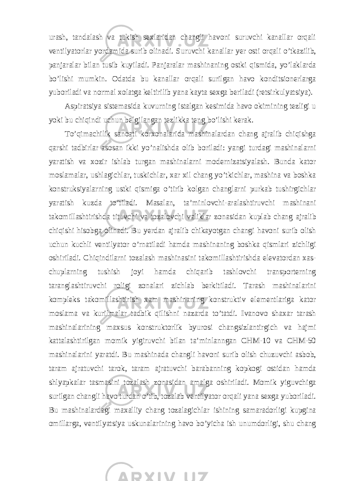 urash, tandalash va tukish sexlaridan changli havoni suruvchi kanallar orqali ventilyatorlar yordamida surib olinadi. Suruvchi kanallar yer osti orqali o ’ tkazilib , panjaralar bilan tusib kuyiladi . Panjaralar mashinaning ostki qismida , yo ’ laklarda bo ’ lishi mumkin . Odatda bu kanallar orqali surilgan havo konditsionerlarga yuboriladi va normal xolatga keltirilib yana kayta sexga beriladi ( retsirkulyatsiya ). Aspiratsiya sistemasida kuvurning istalgan kesimida havo okimining tezligi u yoki bu chiqindi uchun belgilangan tezlikka teng bo ’ lishi kerak . To ’ qimachilik sanoati korxonalarida mashinalardan chang ajralib chiqishga qarshi tadbirlar asosan ikki yo ’ nalishda olib boriladi : yangi turdagi mashinalarni yaratish va xozir ishlab turgan mashinalarni modernizatsiyalash . Bunda kator moslamalar , ushlagichlar , tuskichlar , xar xil chang yo ’ tkichlar , mashina va boshka konstruksiyalarning ustki qismiga o ’ tirib kolgan changlarni purkab tushirgichlar yaratish kuzda to ’ tiladi . Masalan , ta ’ minlovchi - aralashtiruvchi mashinani takomillashtirishda tituvchi va tozalovchi valiklar zonasidan kuplab chang ajralib chiqishi hisobga olinadi . Bu yerdan ajralib chikayotgan changi havoni surib olish uchun kuchli ventilyator o ’ rnatiladi hamda mashinaning boshka qismlari zichligi oshiriladi . Chiqindilarni tozalash mashinasini takomillashtirishda elevatordan xas - chuplarning tushish joyi hamda chiqarib tashlovchi transporterning taranglashtiruvchi roligi zonalari zichlab berkitiladi . Tarash mashinalarini kompleks takomillashtirish xam mashinaning konstruktiv elementlariga kator moslama va kurilmalar tadbik qilishni nazarda to ’ tatdi . Ivanovo shaxar tarash mashinalarining maxsus konstruktorlik byurosi changsizlantirgich va hajmi kattalashtirilgan momik yigiruvchi bilan ta ’ minlanngan CHM -10 va CHM -50 mashinalarini yaratdi . Bu mashinada changli havoni surib olish chuzuvchi asbob , taram ajratuvchi tarok , taram ajratuvchi barabanning kopkogi ostidan hamda shlyapkalar tasmasini tozalash zonasidan amalga oshiriladi . Momik yiguvchiga surilgan changli havo turdan o ’ tib , tozalab ventilyator orqali yana sexga yuboriladi . Bu mashinalardagi maxalliy chang tozalagichlar ishining samaradorligi kupgina omillarga , ventilyatsiya uskunalarining havo bo ’ yicha ish unumdorligi , shu chang 