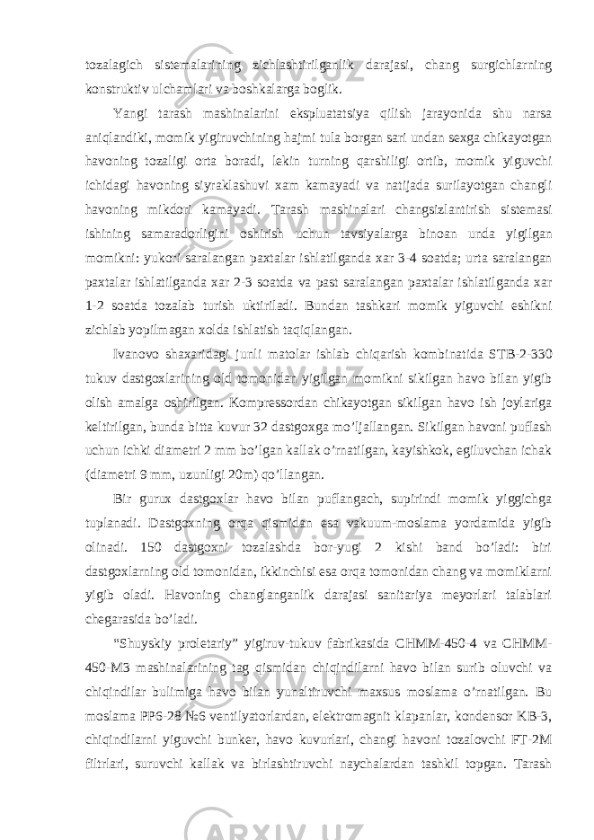 tozalagich sistemalarining zichlashtirilganlik darajasi , chang surgichlarning konstruktiv ulchamlari va boshkalarga boglik . Yangi tarash mashinalarini ekspluatatsiya qilish jarayonida shu narsa aniqlandiki , momik yigiruvchining hajmi tula borgan sari undan sexga chikayotgan havoning tozaligi orta boradi , lekin turning qarshiligi ortib , momik yiguvchi ichidagi havoning siyraklashuvi xam kamayadi va natijada surilayotgan changli havoning mikdori kamayadi . Tarash mashinalari changsizlantirish sistemasi ishining samaradorligini oshirish uchun tavsiyalarga binoan unda yigilgan momikni : yukori saralangan paxtalar ishlatilganda xar 3-4 soatda ; urta saralangan paxtalar ishlatilganda xar 2-3 soatda va past saralangan paxtalar ishlatilganda xar 1-2 soatda tozalab turish uktiriladi . Bundan tashkari momik yiguvchi eshikni zichlab yopilmagan xolda ishlatish taqiqlangan . Ivanovo shaxaridagi junli matolar ishlab chiqarish kombinatida STB -2-330 tukuv dastgoxlarining old tomonidan yigilgan momikni sikilgan havo bilan yigib olish amalga oshirilgan . Kompressordan chikayotgan sikilgan havo ish joylariga keltirilgan, bunda bitta kuvur 32 dastgoxga mo’ljallangan. Sikilgan havoni puflash uchun ichki diametri 2 mm bo’lgan kallak o’rnatilgan, kayishkok, egiluvchan ichak (diametri 9 mm, uzunligi 20m) qo’llangan. Bir gurux dastgoxlar havo bilan puflangach, supirindi momik yiggichga tuplanadi. Dastgoxning orqa qismidan esa vakuum-moslama yordamida yigib olinadi. 150 dastgoxni tozalashda bor-yugi 2 kishi band bo’ladi: biri dastgoxlarning old tomonidan, ikkinchisi esa orqa tomonidan chang va momiklarni yigib oladi. Havoning changlanganlik darajasi sanitariya meyorlari talablari chegarasida bo’ladi. “Shuyskiy proletariy” yigiruv-tukuv fabrikasida CHMM-450-4 va CHMM- 450-M3 mashinalarining tag qismidan chiqindilarni havo bilan surib oluvchi va chiqindilar bulimiga havo bilan yunaltiruvchi maxsus moslama o’rnatilgan. Bu moslama PP6-28 №6 ventilyatorlardan, elektromagnit klapanlar, kondensor KB-3, chiqindilarni yiguvchi bunker, havo kuvurlari, changi havoni tozalovchi FT-2M filtrlari, suruvchi kallak va birlashtiruvchi naychalardan tashkil topgan. Tarash 