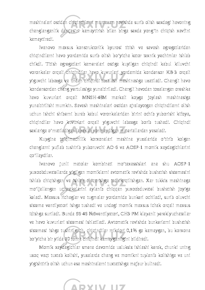 mashinalari ostidan chiqindilarni muntazam ravishda surib olish sexdagi havoning changlanganlik darajasini kamaytirish bilan birga sexda yong’in chiqish xavfini kamaytiradi. Ivanovo maxsus konstruktorlik byurosi titish va savash agregatlaridan chiqindilarni havo yordamida surib olish bo’yicha kator texnik yechimlar ishlab chikdi. Titish agregatlari kameralari ostiga kuyilgan chiqindi kabul kiluvchi voronkalar orqali chiqindilar havo kuvurlari yordamida kondensor KB-3 orqali yiguvchi labazga va undan chiqindi tozalash mashinasiga uzatiladi. Changli havo kondensordan chang yertulasiga yunaltiriladi. Changli havodan tozalangan oreshka havo kuvurlari orqali MNSH-48M markali kopga joylash mashinasiga yunaltirilishi mumkin. Savash mashinalari ostidan ajralayotgan chiqindilarni olish uchun ishchi shiberni burab kabul voronkalaridan birini ochib yuborishi kifoya, chiqindilar havo kuvurlari orqali yiguvchi labazga borib tushadi. Chiqindi sexlariga o’rnatiladigan labazlar yonmaydigan materiallardan yasaladi. Kupgina to’qimachilik korxonalari mashina yuzalarida o’tirib kolgan changlarni puflab tushirib yuboruvchi AO-6 va AOSP-1 momik xaydagichlarini qo’llaydilar. Ivanovo junli matolar kombinati mo’taxassislari ana shu AOSP-1 puxoobduvatellarda yigilgan momiklarni avtomatik ravishda bushatish sistemasini ishlab chiqishgan va ishlab chiqarishga tadbik qilishgan. Xar tukkiz mashinaga mo’ljallangan uchastkalarini aylanib chiqqan puxoobduvatel bushatish joyiga keladi. Maxsus richaglar va tugmalar yordamida bunkeri ochiladi, surib oluvchi sistema ventilyatori ishga tushadi va undagi momik maxsus ichak orqali maxsus idishga suriladi. Bunda S6-46 №6ventilyatori, CH3-PM klapanli pereklyuchatellar va havo kuvurlari sistemasi ishlatiladi. Avtomatik ravishda bunkerlarni bushatish sistemasi ishga tushirilgach, chiqindilar mikdori 0,1% ga kamaygan, bu korxona bo’yicha bir yilda 10 tonna chiqindi kamayganligini bildiradi. Momik xaydagichlar smena davomida uzluksiz ishlashi kerak, chunki uning uzoq vaqt tuxtab kolishi, yuzalarda chang va momikni tuplanib kolishiga va uni yigishtirib olish uchun esa mashinalarni tuxtatishga majbur bulinadi. 