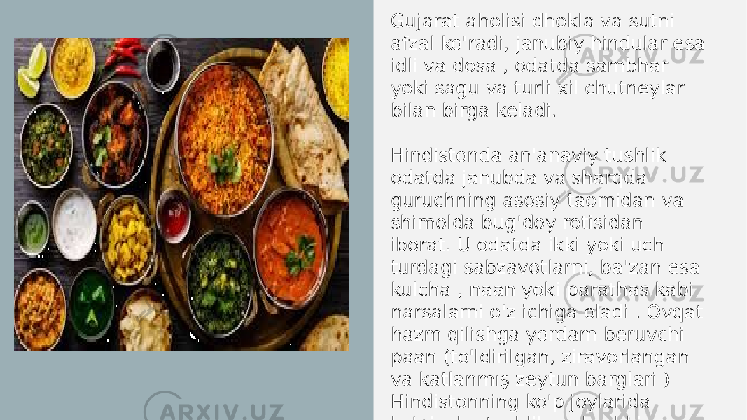 Gujarat aholisi dhokla va sutni afzal ko&#39;radi, janubiy hindular esa idli va dosa , odatda sambhar yoki sagu va turli xil chutneylar bilan birga keladi. Hindistonda an&#39;anaviy tushlik odatda janubda va sharqda guruchning asosiy taomidan va shimolda bug&#39;doy rotisidan iborat. U odatda ikki yoki uch turdagi sabzavotlarni, ba&#39;zan esa kulcha , naan yoki parathas kabi narsalarni o&#39;z ichiga oladi . Ovqat hazm qilishga yordam beruvchi paan (to&#39;ldirilgan, ziravorlangan va katlanmış zeytun barglari ) Hindistonning ko&#39;p joylarida ko&#39;pincha tushlik va kechki ovqatdan keyin iste&#39;mol qilinadi. 