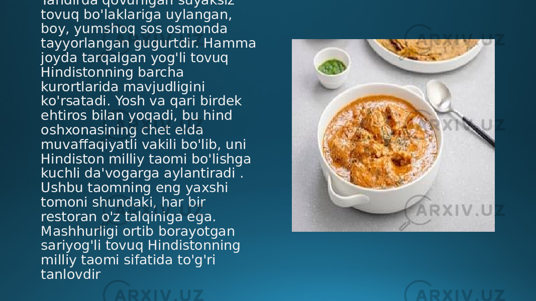 Tandirda qovurilgan suyaksiz tovuq bo&#39;laklariga uylangan, boy, yumshoq sos osmonda tayyorlangan gugurtdir. Hamma joyda tarqalgan yog&#39;li tovuq Hindistonning barcha kurortlarida mavjudligini ko&#39;rsatadi. Yosh va qari birdek ehtiros bilan yoqadi, bu hind oshxonasining chet elda muvaffaqiyatli vakili bo&#39;lib, uni Hindiston milliy taomi bo&#39;lishga kuchli da&#39;vogarga aylantiradi . Ushbu taomning eng yaxshi tomoni shundaki, har bir restoran o&#39;z talqiniga ega. Mashhurligi ortib borayotgan sariyog&#39;li tovuq Hindistonning milliy taomi sifatida to&#39;g&#39;ri tanlovdir 