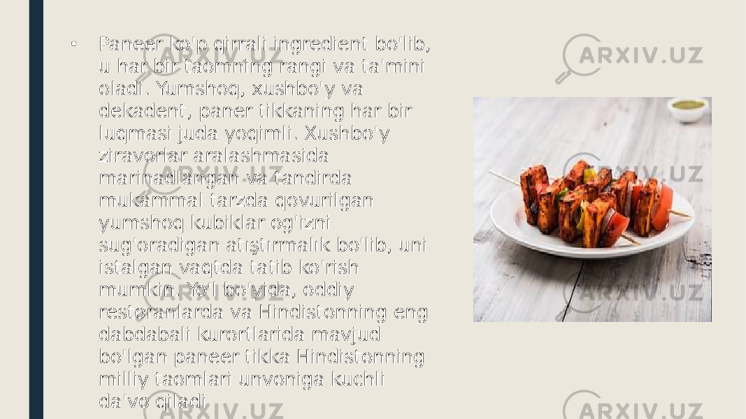 • Paneer ko&#39;p qirrali ingredient bo&#39;lib, u har bir taomning rangi va ta&#39;mini oladi. Yumshoq, xushbo&#39;y va dekadent, paner tikkaning har bir luqmasi juda yoqimli. Xushbo&#39;y ziravorlar aralashmasida marinadlangan va tandirda mukammal tarzda qovurilgan yumshoq kubiklar og&#39;izni sug&#39;oradigan atıştırmalık bo&#39;lib, uni istalgan vaqtda tatib ko&#39;rish mumkin. Yo&#39;l bo&#39;yida, oddiy restoranlarda va Hindistonning eng dabdabali kurortlarida mavjud bo&#39;lgan paneer tikka Hindistonning milliy taomlari unvoniga kuchli da&#39;vo qiladi 