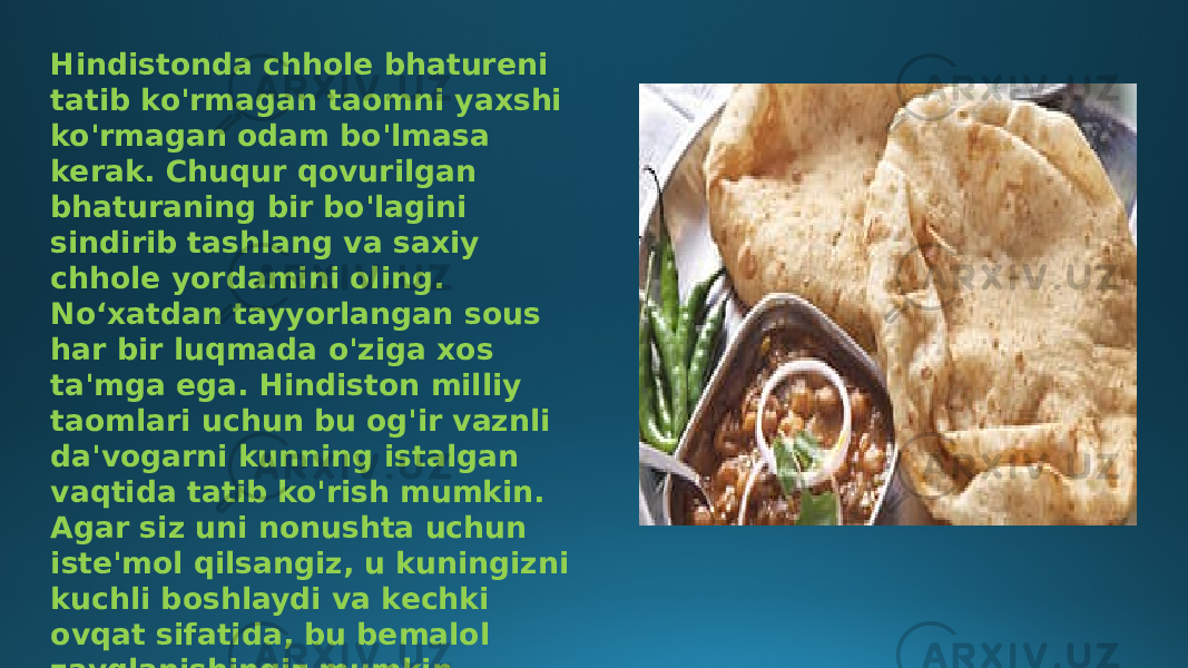 Hindistonda chhole bhatureni tatib ko&#39;rmagan taomni yaxshi ko&#39;rmagan odam bo&#39;lmasa kerak. Chuqur qovurilgan bhaturaning bir bo&#39;lagini sindirib tashlang va saxiy chhole yordamini oling. Noʻxatdan tayyorlangan sous har bir luqmada o&#39;ziga xos ta&#39;mga ega. Hindiston milliy taomlari uchun bu og&#39;ir vaznli da&#39;vogarni kunning istalgan vaqtida tatib ko&#39;rish mumkin. Agar siz uni nonushta uchun iste&#39;mol qilsangiz, u kuningizni kuchli boshlaydi va kechki ovqat sifatida, bu bemalol zavqlanishingiz mumkin bo&#39;lgan indulgensiyadir. 