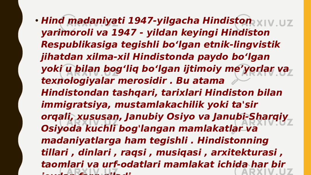 • Hind madaniyati 1947-yilgacha Hindiston yarimoroli va 1947 - yildan keyingi Hindiston Respublikasiga tegishli boʻlgan etnik-lingvistik jihatdan xilma-xil Hindistonda paydo boʻlgan yoki u bilan bogʻliq boʻlgan ijtimoiy meʼyorlar va texnologiyalar merosidir . Bu atama Hindistondan tashqari, tarixlari Hindiston bilan immigratsiya, mustamlakachilik yoki ta&#39;sir orqali, xususan, Janubiy Osiyo va Janubi-Sharqiy Osiyoda kuchli bog&#39;langan mamlakatlar va madaniyatlarga ham tegishli . Hindistonning tillari , dinlari , raqsi , musiqasi , arxitekturasi , taomlari va urf-odatlari mamlakat ichida har bir joydan farq qiladi. 