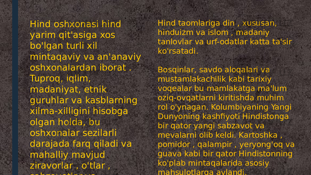 Hind oshxonasi hind yarim qit&#39;asiga xos bo&#39;lgan turli xil mintaqaviy va an&#39;anaviy oshxonalardan iborat . Tuproq, iqlim, madaniyat, etnik guruhlar va kasblarning xilma-xilligini hisobga olgan holda, bu oshxonalar sezilarli darajada farq qiladi va mahalliy mavjud ziravorlar , o&#39;tlar , sabzavotlar va mevalardan foydalanadi . Hind taomlariga din , xususan, hinduizm va islom , madaniy tanlovlar va urf-odatlar katta ta&#39;sir ko&#39;rsatadi. Bosqinlar, savdo aloqalari va mustamlakachilik kabi tarixiy voqealar bu mamlakatga ma&#39;lum oziq-ovqatlarni kiritishda muhim rol o&#39;ynagan. Kolumbiyaning Yangi Dunyoning kashfiyoti Hindistonga bir qator yangi sabzavot va mevalarni olib keldi. Kartoshka , pomidor , qalampir , yeryong&#39;oq va guava kabi bir qator Hindistonning ko&#39;plab mintaqalarida asosiy mahsulotlarga aylandi. 