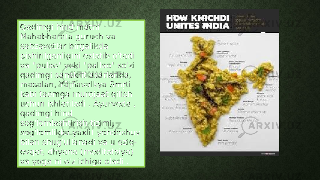 Qadimgi hind matni Mahabharata guruch va sabzavotlar birgalikda pishirilganligini eslatib o&#39;tadi va &#34;pulao&#34; yoki &#34;pallao&#34; so&#39;zi qadimgi sanskrit asarlarida, masalan, Yājñavalkya Smṛti kabi taomga murojaat qilish uchun ishlatiladi . Ayurveda , qadimgi hind sog&#39;lomlashtirish tizimi, sog&#39;lomlikka yaxlit yondashuv bilan shug&#39;ullanadi va u oziq- ovqat, dhyana (meditatsiya) va yoga ni o&#39;z ichiga oladi . 