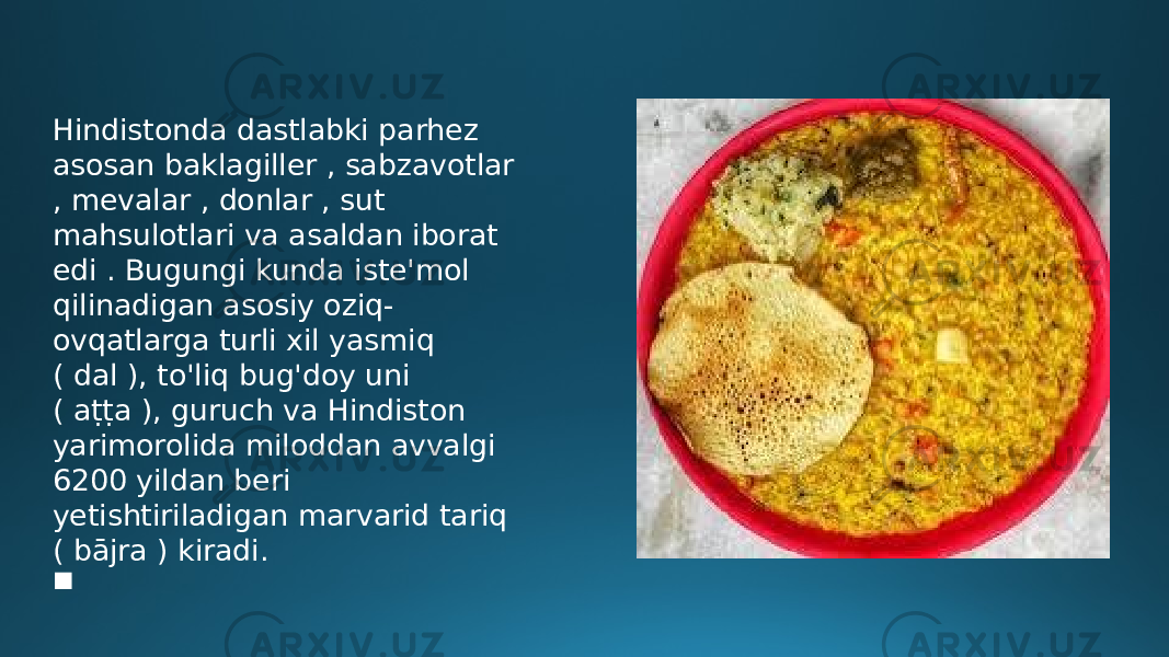 Hindistonda dastlabki parhez asosan baklagiller , sabzavotlar , mevalar , donlar , sut mahsulotlari va asaldan iborat edi . Bugungi kunda iste&#39;mol qilinadigan asosiy oziq- ovqatlarga turli xil yasmiq ( dal ), to&#39;liq bug&#39;doy uni ( aṭṭa ), guruch va Hindiston yarimorolida miloddan avvalgi 6200 yildan beri yetishtiriladigan marvarid tariq ( bājra ) kiradi.  