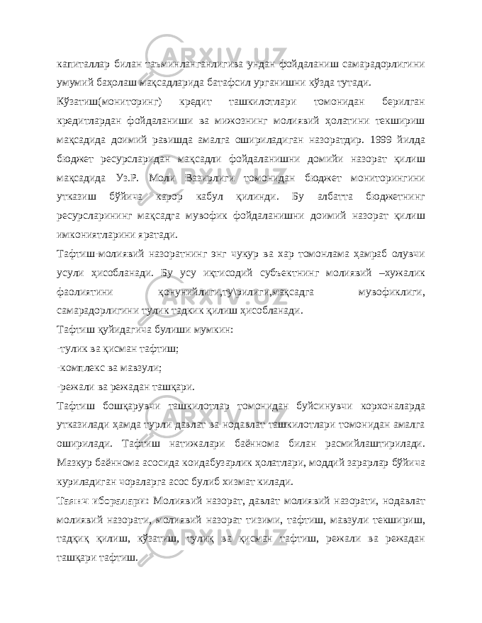 капиталлар билан таъминланганлигива ундан фойдаланиш самарадорлигини умумий баҳолаш мақсадларида батафсил урганишни кўзда тутади. Кўзатиш(мониторинг) кредит ташкилотлари томонидан берилган кредитлардан фойдаланиши ва мижознинг молиявий ҳолатини текшириш мақсадида доимий равишда амалга ошириладиган назоратдир. 1999 йилда бюджет ресурсларидан мақсадли фойдаланишни домийи назорат қилиш мақсадида Уз.Р. Моли Вазирлиги томонидан бюджет мониторингини утказиш бўйича карор кабул қилинди. Бу албатта бюджетнинг ресурсларининг мақсадга мувофик фойдаланишни доимий назорат қилиш имкониятларини яратади. Тафтиш-молиявий назоратнинг энг чукур ва хар томонлама ҳамраб олувчи усули ҳисобланади. Бу усу иқтисодий субъектнинг молиявий –хужалик фаолиятини қонунийлиги,ту\рилиги,мақсадга мувофиклиги, самарадорлигини тулик тадкик қилиш ҳисобланади. Тафтиш қуйидагича булиши мумкин: -тулик ва қисман тафтиш; -комплекс ва мавзули; -режали ва режадан ташқари. Тафтиш бошқарувчи ташкилотлар томонидан буйсинувчи корхоналарда утказилади ҳамда турли давлат ва нодавлат ташкилотлари томонидан амалга оширилади. Тафтиш натижалари баённома билан расмийлаштирилади. Мазкур баённома асосида коидабузарлик ҳолатлари, моддий зарарлар бўйича куриладиган чораларга асос булиб хизмат килади. Таянч иборалари: Молиявий назорат, давлат молиявий назорати, нодавлат молиявий назорати, молиявий назорат тизими, тафтиш, мавзули текшириш, тадқиқ қилиш, кўзатиш, тулиқ ва қисман тафтиш, режали ва режадан ташқари тафтиш. 