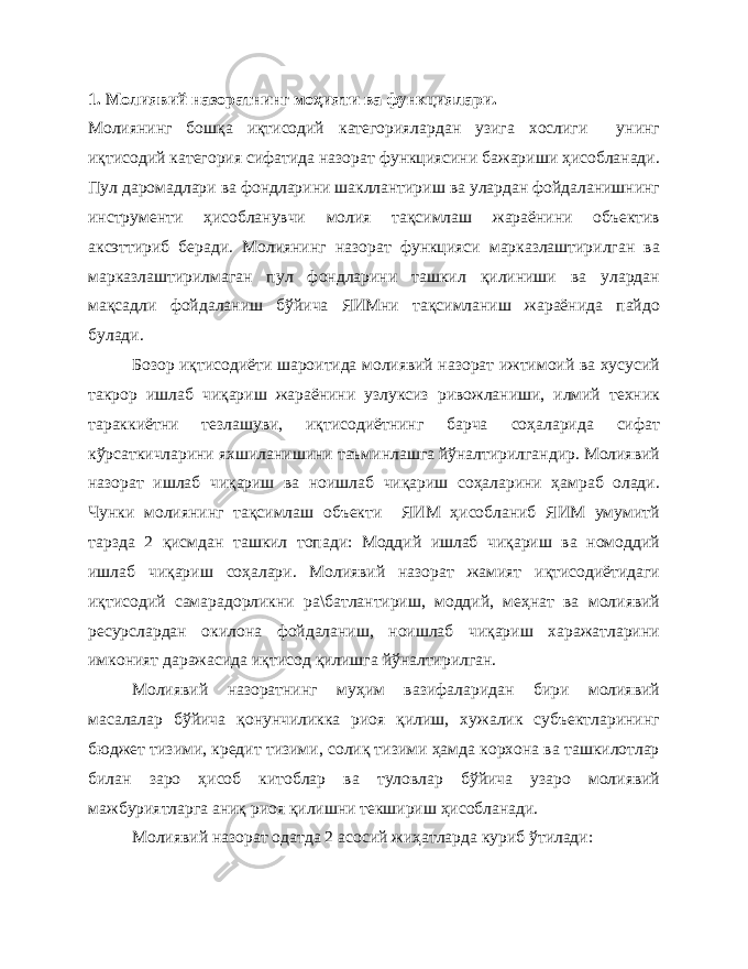 1. Молиявий назоратнинг моҳияти ва функциялари. Молиянинг бошқа иқтисодий категориялардан узига хослиги унинг иқтисодий категория сифатида назорат функциясини бажариши ҳисобланади. Пул даромадлари ва фондларини шакллантириш ва улардан фойдаланишнинг инструменти ҳисобланувчи молия тақсимлаш жараёнини объектив аксэттириб беради. Молиянинг назорат функцияси марказлаштирилган ва марказлаштирилмаган пул фондларини ташкил қилиниши ва улардан мақсадли фойдаланиш бўйича ЯИМни тақсимланиш жараёнида пайдо булади. Бозор иқтисодиёти шароитида молиявий назорат ижтимоий ва хусусий такрор ишлаб чиқариш жараёнини узлуксиз ривожланиши, илмий техник тараккиётни тезлашуви, иқтисодиётнинг барча соҳаларида сифат кўрсаткичларини яхшиланишини таъминлашга йўналтирилгандир. Молиявий назорат ишлаб чиқариш ва ноишлаб чиқариш соҳаларини ҳамраб олади. Чунки молиянинг тақсимлаш объекти ЯИМ ҳисобланиб ЯИМ умумитй тарзда 2 қисмдан ташкил топади: Моддий ишлаб чиқариш ва номоддий ишлаб чиқариш соҳалари. Молиявий назорат жамият иқтисодиётидаги иқтисодий самарадорликни ра\батлантириш, моддий, меҳнат ва молиявий ресурслардан окилона фойдаланиш, ноишлаб чиқариш харажатларини имконият даражасида иқтисод қилишга йўналтирилган. Молиявий назоратнинг муҳим вазифаларидан бири молиявий масалалар бўйича қонунчиликка риоя қилиш, хужалик субъектларининг бюджет тизими, кредит тизими, солиқ тизими ҳамда корхона ва ташкилотлар билан заро ҳисоб китоблар ва туловлар бўйича узаро молиявий мажбуриятларга аниқ риоя қилишни текшириш ҳисобланади. Молиявий назорат одатда 2 асосий жиҳатларда куриб ўтилади: 