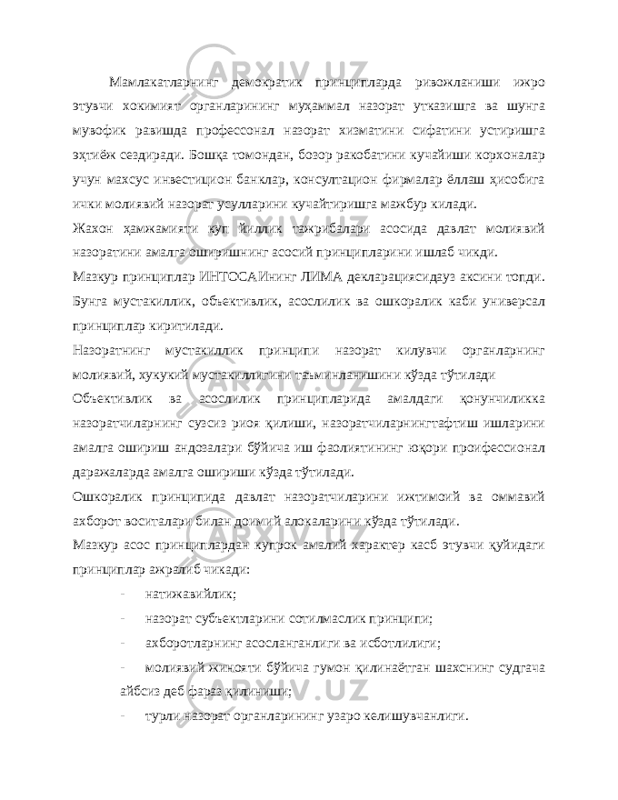 Мамлакатларнинг демократик принципларда ривожланиши ижро этувчи хокимият органларининг муҳаммал назорат утказишга ва шунга мувофик равишда профессонал назорат хизматини сифатини устиришга эҳтиёж сездиради. Бошқа томондан, бозор ракобатини кучайиши корхоналар учун махсус инвестицион банклар, консултацион фирмалар ёллаш ҳисобига ички молиявий назорат усулларини кучайтиришга мажбур килади. Жахон ҳамжамияти куп йиллик тажрибалари асосида давлат молиявий назоратини амалга оширишнинг асосий принципларини ишлаб чикди. Мазкур принциплар ИНТОСАИнинг ЛИМА декларациясидауз аксини топди. Бунга мустакиллик, объективлик, асослилик ва ошкоралик каби универсал принциплар киритилади. Назоратнинг мустакиллик принципи назорат килувчи органларнинг молиявий, хукукий мустакиллигини таъминланишини кўзда тўтилади Объективлик ва асослилик принципларида амалдаги қонунчиликка назоратчиларнинг сузсиз риоя қилиши, назоратчиларнингтафтиш ишларини амалга ошириш андозалари бўйича иш фаолиятининг юқори проифессионал даражаларда амалга ошириши кўзда тўтилади. Ошкоралик принципида давлат назоратчиларини ижтимоий ва оммавий ахборот воситалари билан доимий алокаларини кўзда тўтилади. Мазкур асос принциплардан купрок амалий характер касб этувчи қуйидаги принциплар ажралиб чикади: - натижавийлик; - назорат субъектларини сотилмаслик принципи; - ахборотларнинг асосланганлиги ва исботлилиги; - молиявий жинояти бўйича гумон қилинаётган шахснинг судгача айбсиз деб фараз қилиниши; - турли назорат органларининг узаро келишувчанлиги. 