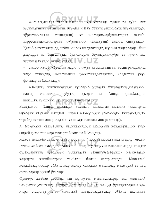 - молия-хужалик операцияларини хужжатларда тулик ва ту\ри акс эттирилишини текшириш. Бирламчи ёзув бўйича таксировка(йигма миқдор кўрсаткичларни текшириш) ва контировка(бухгалтерия ҳисоби корреспонденцияларини ту\рилигини текшириш) амалга оширилади. Ҳисоб регистрларида, қайта ишлов жадвалларда, журнал ордерларда, бош дафтарда ва бошқаларда бухгалтерия ёзувлариниту\ри ва тулик акс эттирилганлиги текширилади; - ҳисоб китоб кўрсаткичларини ту\ри хисоланишини текширилади(иш ҳақи, солиқлар, амортизация суммалари,захиралар, кредитлар учун фоизлар ва бошқалар); - мамлакат қонунчилигида кўрсатиб ўтилган бухгалтерия,молиявий, солиқ, статистик, су\урта, кредит ва бошқа ҳисоболарни шакллантиришнинг ту\рилиги текширилади. Назоратнинг бошқа шакллари масалан, хужжатли мавзули текшириш мувофик келувчи махҳама, фирма маъмурияти томонидан аниқланадиган тарибда амалга оширилади(ички назорат амалга оширилганда). 2. Молиявий назоратнинг натижавийлиги молиявий коидабузарлик учун жорий қилинган жарималарга бевосита бо\лиқдир. Жахон амалиётида молиявий назоратни 2 асосий модели мавжуддир. Англо- саксон модели асосидаги молиявий назорат утказувчи мамлакатларда назорат органларининг фаолияти утказилган текширув(тафтиш) натижалари ҳақидаги ҳисоботларни тайёлаш билан чегараланади. Молиявий коидабузарликлар бўйича жарималар ҳақидаги масалалар маъмурий ва суд органларида куриб ўтилади. Француз модели асосида иш юритувчи мамлакатларда эса молиявий назоратни утказишда назорат органлари бир канча суд функцияларини ҳам ижро этадилар яъни молиявий коидабузарликлар бўйича шахснинг 