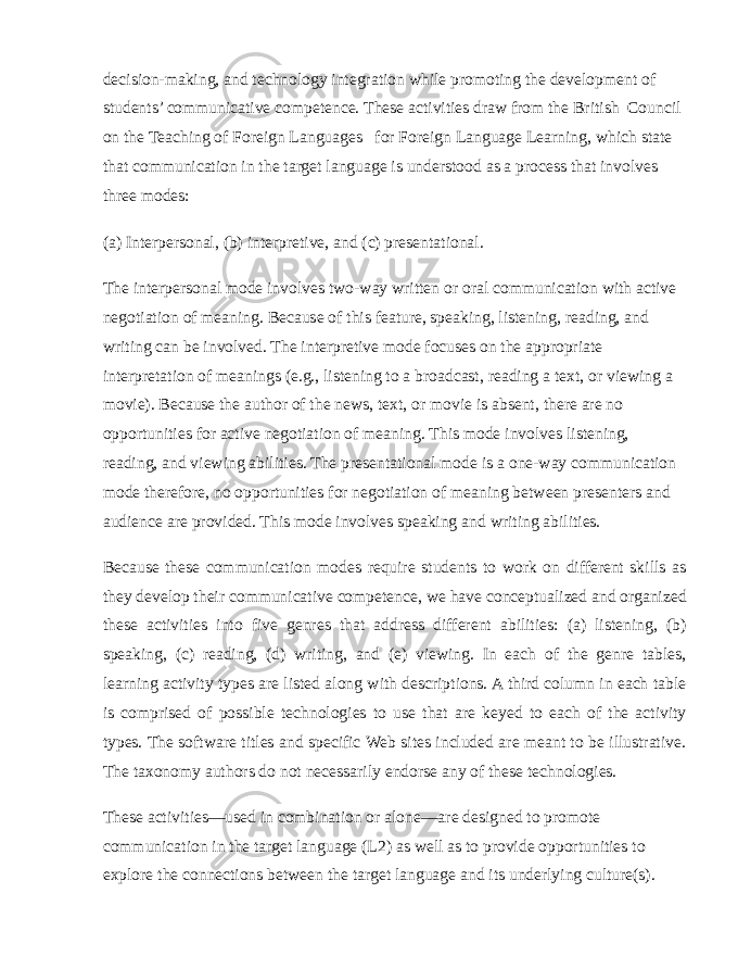 decision-making, and technology integration while promoting the development of students’ communicative competence. These activities draw from the British Council on the Teaching of Foreign Languages for Foreign Language Learning, which state that communication in the target language is understood as a process that involves three modes: (a) Interpersonal, (b) interpretive, and (c) presentational. The interpersonal mode involves two-way written or oral communication with active negotiation of meaning. Because of this feature, speaking, listening, reading, and writing can be involved. The interpretive mode focuses on the appropriate interpretation of meanings (e.g., listening to a broadcast, reading a text, or viewing a movie). Because the author of the news, text, or movie is absent, there are no opportunities for active negotiation of meaning. This mode involves listening, reading, and viewing abilities. The presentational mode is a one-way communication mode therefore, no opportunities for negotiation of meaning between presenters and audience are provided. This mode involves speaking and writing abilities. Because these communication modes require students to work on different skills as they develop their communicative competence, we have conceptualized and organized these activities into five genres that address different abilities: (a) listening, (b) speaking, (c) reading, (d) writing, and (e) viewing. In each of the genre tables, learning activity types are listed along with descriptions. A third column in each table is comprised of possible technologies to use that are keyed to each of the activity types. The software titles and specific Web sites included are meant to be illustrative. The taxonomy authors do not necessarily endorse any of these technologies. These activities—used in combination or alone—are designed to promote communication in the target language (L2) as well as to provide opportunities to explore the connections between the target language and its underlying culture(s). 