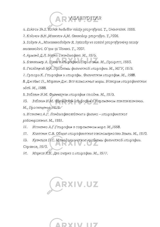 ADABIYOTLAR a. Zokirov Sh.S. Kichik hududlar tabiiy geografiyasi. T., Universitet . 1999. 2. Kalonov B.H.,Mamatov A,M. Ommabop geografiya. T.,2006. 3. Soliyev A., Maxammadaliyev R. Iqtisodiy va sotsial geografiyaning asosiy muammolari. O`quv qo`llanma. T., 2002. 4. Арманд Д.Л. Наука о ландшафте. М., 1975. 5. Баттимер А. Путь в географию. Пер. с англ. М., Прогресс, 1990. 6. Гвоздецкий Н.А. Проблемы физической географии. М., МГУ, 1973. 7. Грегори К. География и географы. Физическая география. М., 1988. 8. Джеймс П., Мартин Дж. Все возможные миры. История географических идей. М., 1988. 9. Забелин И.М. Физическая география сегодня. М., 1973. 10. Забелин И.М. Физическая география в современном естествознании. М., Просвещение. 1979. a. Исаченко А.Г. Ландшафтоведение и физико – географическое районирование. М., 1991. 11. Исаченко А.Г.География в современном мире. М.,1998. 12. Ka л e сник С.В. Общие географические закономерности Земли. М., 1970. 13. Кузнецов П.С. Методологические проблемы физической географии. Саратов, 1970. 14. Марков К.К. Два очерка о географии. М., 1977. 