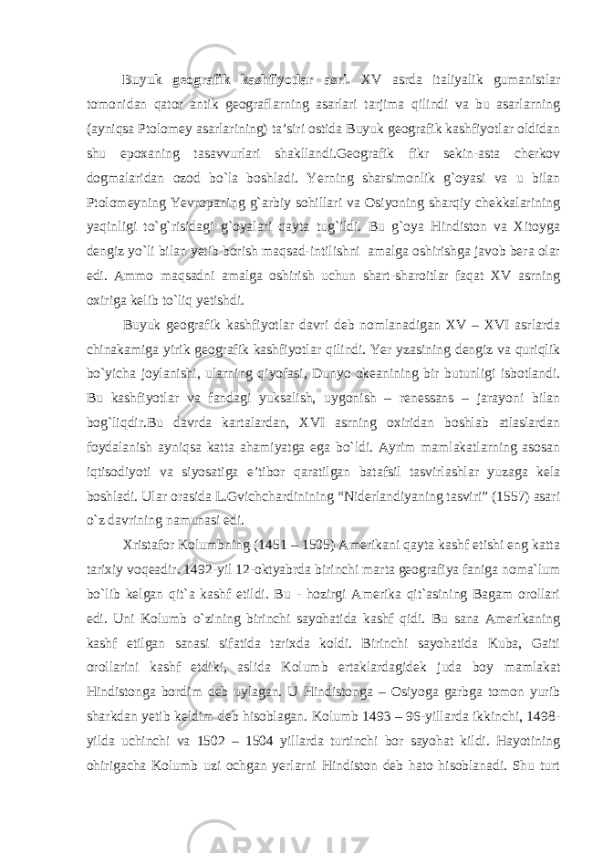 Buyuk geografik kashfiyotlar asri. XV asrda italiyalik gumanistlar tomonidan qator antik geograflarning asarlari tarjima qilindi va bu asarlarning (ayniqsa Ptolomey asarlarining) ta’siri ostida Buyuk geografik kashfiyotlar oldidan shu epoxaning tasavvurlari shakllandi.Geografik fikr sekin-asta cherkov dogmalaridan ozod bo`la boshladi. Yerning sharsimonlik g`oyasi va u bilan Ptolomeyning Yevropaning g`arbiy sohillari va Osiyoning sharqiy chekkalarining yaqinligi to`g`risidagi g`oyalari qayta tug`ildi. Bu g`oya Hindiston va Xitoyga dengiz yo`li bilan yetib borish maqsad-intilishni amalga oshirishga javob bera olar edi. Ammo maqsadni amalga oshirish uchun shart-sharoitlar faqat XV asrning oxiriga kelib to`liq yetishdi. Buyuk geografik kashfiyotlar davri deb nomlanadigan XV – XVI asrlarda chinakamiga yirik geografik kashfiyotlar qilindi. Yer yzasining dengiz va quriqlik bo`yicha joylanishi, ularning qiyofasi, Dunyo okeanining bir butunligi isbotlandi. Bu kashfiyotlar va fandagi yuksalish, uygonish – renessans – jarayoni bilan bog`liqdir.Bu davrda kartalardan, XVI asrning oxiridan boshlab atlaslardan foydalanish ayniqsa katta ahamiyatga ega bo`ldi. Ayrim mamlakatlarning asosan iqtisodiyoti va siyosatiga e’tibor qaratilgan batafsil tasvirlashlar yuzaga kela boshladi. Ular orasida L.Gvichchardinining “Niderlandiyaning tasviri” (1557) asari o`z davrining namunasi edi. Xristafor Kolumbning (1451 – 1505) Amerikani qayta kashf etishi eng katta tarixiy voqeadir. 1492-yil 12-oktyabrda birinchi marta geografiya faniga noma`lum bo`lib kelgan qit`a kashf etildi. Bu - hozirgi Amerika qit`asining Bagam orollari edi. Uni Kolumb o`zining birinchi sayohatida kashf qidi. Bu sana Amerikaning kashf etilgan sanasi sifatida tarixda koldi. Birinchi sayohatida Kuba, Gaiti orollarini kashf etdiki, aslida Kolumb ertaklardagidek juda boy mamlakat Hindistonga bordim deb uylagan. U Hindistonga – Osiyoga garbga tomon yurib sharkdan yetib keldim deb hisoblagan. Kolumb 1493 – 96-yillarda ikkinchi, 1498- yilda uchinchi va 1502 – 1504 yillarda turtinchi bor sayohat kildi. Hayotining ohirigacha Kolumb uzi ochgan yerlarni Hindiston deb hato hisoblanadi. Shu turt 