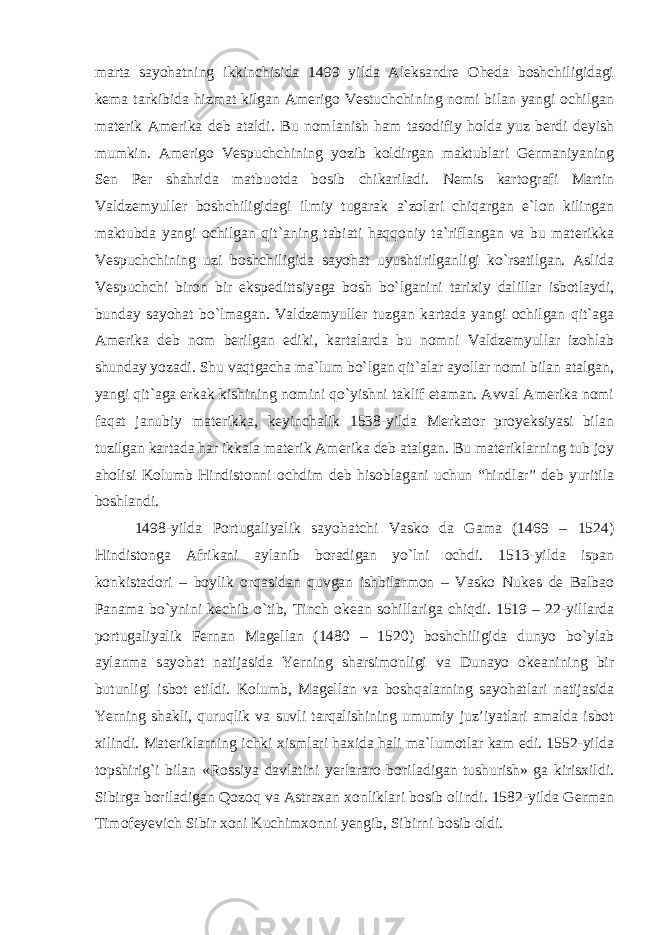 marta sayohatning ikkinchisida 1499 yilda Aleksandre Oheda boshchiligidagi kema tarkibida hizmat kilgan Amerigo Vestuchchining nomi bilan yangi ochilgan materik Amerika deb ataldi. Bu nomlanish ham tasodifiy holda yuz berdi deyish mumkin. Amerigo Vespuchchining yozib koldirgan maktublari Germaniyaning Sen Per shahrida matbuotda bosib chikariladi. Nemis kartografi Martin Valdzemyuller boshchiligidagi ilmiy tugarak a`zolari chiqargan e`lon kilingan maktubda yangi ochilgan qit`aning tabiati haqqoniy ta`riflangan va bu materikka Vespuchchining uzi boshchiligida sayohat uyushtirilganligi ko`rsatilgan. Aslida Vespuchchi biron bir ekspedittsiyaga bosh bo`lganini tarixiy dalillar isbotlaydi, bunday sayohat bo`lmagan. Valdzemyuller tuzgan kartada yangi ochilgan qit`aga Amerika deb nom berilgan ediki, kartalarda bu nomni Valdzemyullar izohlab shunday yozadi. Shu vaqtgacha ma`lum bo`lgan qit`alar ayollar nomi bilan atalgan, yangi qit`aga erkak kishining nomini qo`yishni taklif etaman. Avval Amerika nomi faqat janubiy materikka, keyinchalik 1538-yilda Merkator proyeksiyasi bilan tuzilgan kartada har ikkala materik Amerika deb atalgan. Bu materiklarning tub joy aholisi Kolumb Hindistonni ochdim deb hisoblagani uchun “hindlar” deb yuritila boshlandi. 1498-yilda Portugaliyalik sayohatchi Vasko da Gama (1469 – 1524) Hindistonga Afrikani aylanib boradigan yo`lni ochdi. 1513-yilda ispan konkistadori – boylik orqasidan quvgan ishbilarmon – Vasko Nukes de Balbao Panama bo`ynini kechib o`tib, Tinch okean sohillariga chiqdi. 1519 – 22-yillarda portugaliyalik Fernan Magellan (1480 – 1520) boshchiligida dunyo bo`ylab aylanma sayohat natijasida Yerning sharsimonligi va Dunayo okeanining bir butunligi isbot etildi. Kolumb, Magellan va boshqalarning sayohatlari natijasida Yerning shakli, quruqlik va suvli tarqalishining umumiy juz’iyatlari amalda isbot xilindi. Materiklarning ichki xismlari haxida hali ma`lumotlar kam edi. 1552-yilda topshirig`i bilan «Rossiya davlatini yerlararo boriladigan tushurish» ga kirisxildi. Sibirga boriladigan Qozoq va Astraxan xonliklari bosib olindi. 1582-yilda German Timofeyevich Sibir xoni Kuchimxonni yengib, Sibirni bosib oldi. 