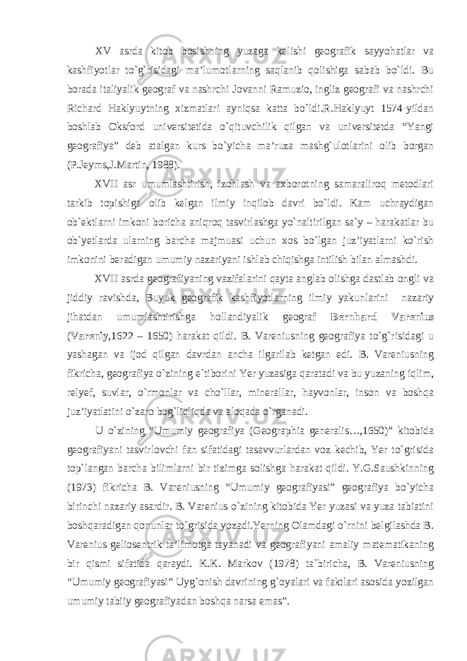 XV asrda kitob bosishning yuzaga kelishi geografik sayyohatlar va kashfiyotlar to`g`risidagi ma’lumotlarning saqlanib qolishiga sabab bo`ldi. Bu borada italiyalik geograf va nashrchi Jovanni Ramuzio, ingliz geografi va nashrchi Richard Haklyuytning xizmatlari ayniqsa katta bo`ldi.R.Haklyuyt 1574-yildan boshlab Oksford universitetida o`qituvchilik qilgan va universitetda “Yangi geografiya” deb atalgan kurs bo`yicha ma’ruza mashg`ulotlarini olib borgan (P.Jeyms,J.Martin, 1988). XVII asr umumlashtirish, izohlash va axborotning samaraliroq metodlari tarkib topishiga olib kelgan ilmiy inqilob davri bo`ldi. Kam uchraydigan ob`ektlarni imkoni boricha aniqroq tasvirlashga yo`naltirilgan sa`y – harakatlar bu ob`yetlarda ularning barcha majmuasi uchun xos bo`lgan juz’iyatlarni ko`rish imkonini beradigan umumiy nazariyani ishlab chiqishga intilish bilan almashdi. XVII asrda geografiyaning vazifalarini qayta anglab olishga dastlab ongli va jiddiy ravishda, Buyuk geografik kashfiyotlarning ilmiy yakunlarini nazariy jihatdan umumlashtirishga hollandiyalik geograf Bernhard Varenius ( Vareniy ,1622 – 1650) harakat qildi. B. Vareniusning geografiya to`g`risidagi u yashagan va ijod qilgan davrdan ancha ilgarilab ketgan edi. B. Vareniusning fikricha, geografiya o`zining e`tiborini Yer yuzasiga qaratadi va bu yuzaning iqlim, relyef, suvlar, o`rmonlar va cho`llar, minerallar, hayvonlar, inson va boshqa juz’iyatlatini o`zaro bog`liqliqda va aloqada o`rganadi. U o`zining “Umumiy geografiya (Geographia generalis…,1650)” kitobida geografiyani tasvirlovchi fan sifatidagi tasavvurlardan voz kechib, Yer to`grisida top`langan barcha bilimlarni bir tizimga solishga harakat qildi. Y.G.Saushkinning (1973) fikricha B. Vareniusning “Umumiy geografiyasi” geografiya bo`yicha birinchi nazariy asardir. B. Varenius o`zining kitobida Yer yuzasi va yuza tabiatini boshqaradigan qonunlar to`grisida yozadi.Yerning Olamdagi o`rnini belgilashda B. Varenius geliosentrik ta’limotga tayanadi va geografiyani amaliy matematikaning bir qismi sifatida qaraydi. K.K. Markov (1978) ta`biricha, B. Vareniusning “Umumiy geografiyasi” Uyg`onish davrining g`oyalari va faktlari asosida yozilgan umumiy tabiiy geografiyadan boshqa narsa emas”. 