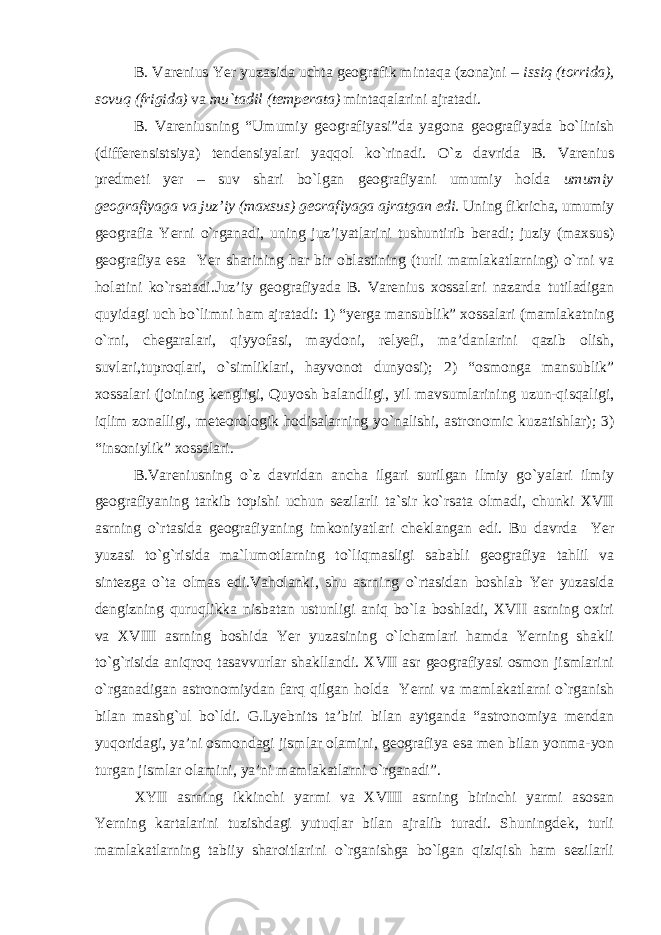 B. Varenius Yer yuzasida uchta geografik mintaqa (zona)ni – issiq (torrida), sovuq (frigida) va mu`tadil (temperata) mintaqalarini ajratadi. B. Vareniusning “Umumiy geografiyasi” da yagona geografiyada bo`linish (differensistsiya) tendensiyalari yaqqol ko`rinadi. O`z davrida B. Varenius predmeti yer – suv shari bo`lgan geografiyani umumiy holda umumiy geografiyaga va juz’iy (maxsus) georafiyaga ajratgan edi. Uning fikricha, umumiy geografia Yerni o`rganadi, uning juz’iyatlarini tushuntirib beradi; juziy (maxsus) geografiya esa Yer sharining har bir oblastining (turli mamlakatlarning) o`rni va holatini ko`rsatadi.Juz’iy geografiyada B. Varenius xossalari nazarda tutiladigan quyidagi uch bo`limni ham ajratadi: 1) “yerga mansublik” xossalari (mamlakatning o`rni, chegaralari, qiyyofasi, maydoni, relyefi, ma’danlarini qazib olish, suvlari,tuproqlari, o`simliklari, hayvonot dunyosi); 2) “osmonga mansublik” xossalari (joining kengligi, Quyosh balandligi, yil mavsumlarining uzun-qisqaligi, iqlim zonalligi, meteorologik hodisalarning yo`nalishi, astronomic kuzatishlar); 3) “insoniylik” xossalari. B.Vareniusning o`z davridan ancha ilgari surilgan ilmiy go`yalari ilmiy geografiyaning tarkib topishi uchun sezilarli ta`sir ko`rsata olmadi, chunki XVII asrning o`rtasida geografiyaning imkoniyatlari cheklangan edi. Bu davrda Yer yuzasi to`g`risida ma`lumotlarning to`liqmasligi sababli geografiya tahlil va sintezga o`ta olmas edi.Vaholanki, shu asrning o`rtasidan boshlab Yer yuzasida dengizning quruqlikka nisbatan ustunligi aniq bo`la boshladi, XVII asrning oxiri va XVIII asrning boshida Yer yuzasining o`lchamlari hamda Yerning shakli to`g`risida aniqroq tasavvurlar shakllandi. XVII asr geografiyasi osmon jismlarini o`rganadigan astronomiydan farq qilgan holda Yerni va mamlakatlarni o`rganish bilan mashg`ul bo`ldi. G.Lyebnits ta’biri bilan aytganda “astronomiya mendan yuqoridagi, ya’ni osmondagi jismlar olamini, geografiya esa men bilan yonma-yon turgan jismlar olamini, ya’ni mamlakatlarni o`rganadi”. XYII asrning ikkinchi yarmi va XVIII asrning birinchi yarmi asosan Yerning kartalarini tuzishdagi yutuqlar bilan ajralib turadi. Shuningdek, turli mamlakatlarning tabiiy sharoitlarini o`rganishga bo`lgan qiziqish ham sezilarli 