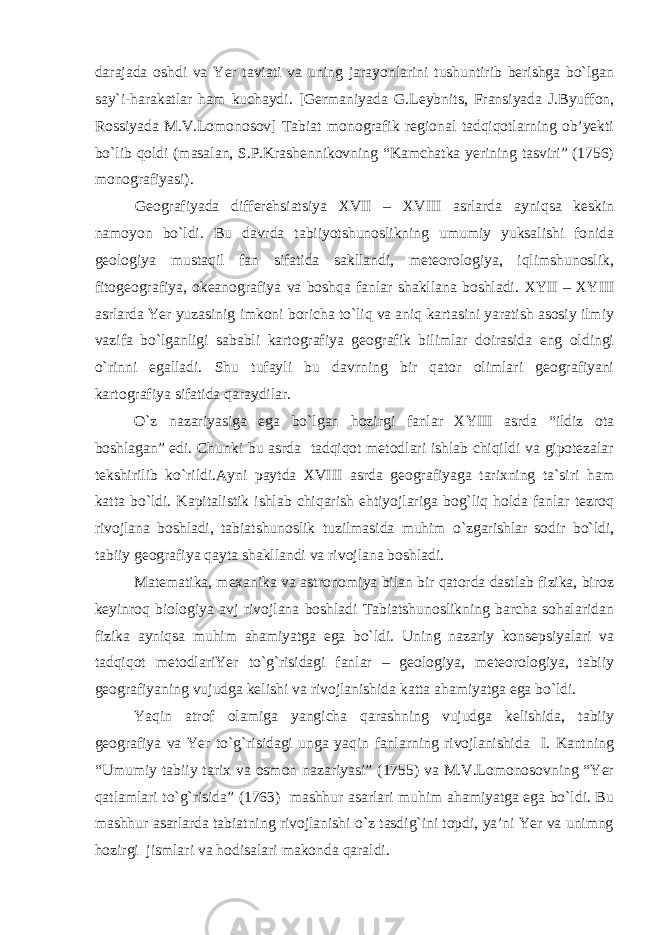 darajada oshdi va Yer taviati va uning jarayonlarini tushuntirib berishga bo`lgan say`i-harakatlar ham kuchaydi. [Germaniyada G.Leybnits, Fransiyada J.Byuffon, Rossiyada M.V.Lomonosov] Tabiat monografik regional tadqiqotlarning ob’yekti bo`lib qoldi (masalan, S.P.Krashennikovning “Kamchatka yerining tasviri” (1756) monografiyasi). Geografiyada differehsiatsiya XVII – XVIII asrlarda ayniqsa keskin namoyon bo`ldi. Bu davrda tabiiyotshunoslikning umumiy yuksalishi fonida geologiya mustaqil fan sifatida sakllandi, meteorologiya, iqlimshunoslik, fitogeografiya, okeanografiya va boshqa fanlar shakllana boshladi. XYII – XYIII asrlarda Yer yuzasinig imkoni boricha to`liq va aniq kartasini yaratish asosiy ilmiy vazifa bo`lganligi sababli kartografiya geografik bilimlar doirasida eng oldingi o`rinni egalladi. Shu tufayli bu davrning bir qator olimlari geografiyani kartografiya sifatida qaraydilar. O`z nazariyasiga ega bo`lgan hozirgi fanlar XYIII asrda “ildiz ota boshlagan” edi. Chunki bu asrda tadqiqot metodlari ishlab chiqildi va gipotezalar tekshirilib ko`rildi.Ayni paytda XVIII asrda geografiyaga tarixning ta`siri ham katta bo`ldi. Kapitalistik ishlab chiqarish ehtiyojlariga bog`liq holda fanlar tezroq rivojlana boshladi, tabiatshunoslik tuzilmasida muhim o`zgarishlar sodir bo`ldi, tabiiy geografiya qayta shakllandi va rivojlana boshladi. Matematika, mexanika va astronomiya bilan bir qatorda dastlab fizika, biroz keyinroq biologiya avj rivojlana boshladi Tabiatshunoslikning barcha sohalaridan fizika ayniqsa muhim ahamiyatga ega bo`ldi. Uning nazariy konsepsiyalari va tadqiqot metodlariYer to`g`risidagi fanlar – geologiya, meteorologiya, tabiiy geografiyaning vujudga kelishi va rivojlanishida katta ahamiyatga ega bo`ldi. Yaqin atrof olamiga yangicha qarashning vujudga kelishida, tabiiy geografiya va Yer to`g`risidagi unga yaqin fanlarning rivojlanishida I. Kantning “Umumiy tabiiy tarix va osmon nazariyasi” (1755) va M.V.Lomonosovning “Yer qatlamlari to`g`risida” (1763) mashhur asarlari muhim ahamiyatga ega bo`ldi. Bu mashhur asarlarda tabiatning rivojlanishi o`z tasdig`ini topdi, ya’ni Yer va unimng hozirgi jismlari va hodisalari makonda qaraldi. 