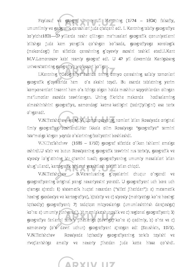 Faylasuf va geograf Immanuil Kant ning (1724 – 1804) falsafiy, umumilmiy va geografik qarashlari juda qiziqarli edi. I. Kantning tabiiy geografiya bo`yicha1801—02-yillarda nashr qilingan ma’ruzalari geografik qonuniyatlarni bilishga juda kam yangilik qo`shgan bo`lsada, geografiyaga xorologik (makondagi) fan sifatida qarashning g`oyaviy asosini tashkil etadi.I.Kant M.V.Lomonosov kabi rasmiy geograf edi. U 42 yil davomida Kenigsberg universitetining geografiya professori bo`lgan. I.Kantning “Geografiya”asarida uning dunyo qarasining salbiy tomonlari geografik g`oyalarida ham o`z aksini topdi. Bu asarda tabiatning yarim komponentlari insonni ham o`z ichiga olgan holda mashhur sayyohlardan olingan ma’lumotlar asosida tasvirlangan. Uning fikricha makonda hodisalarning almashinishini geografiya, zamondagi ketma-ketligini (tadrijiyligini) esa tarix o`rganadi. V.N.Tatishchev va M.V. Lomonosovning nomlari bilan Rossiyada original ilmiy geografiya boshlandi.Har ikkala olim Rossiyaga “geografiya” termini iste’molga kirgan paytda o`zlarining faoliyatini boshlashdi. V.N.Tatishchev (1686 – 1750) geograf sifatida o`lkan ishlarni amalga oshirdi.U sibir va butun Rossiyaning geografik tasvirini rus tarixiy, geografik va siyosiy lo`g`atining bir qismini tuzdi; geografiyaning umumiy masalalari bilan shug`ullandi, kartografik ishlarni yaxshilash taklifi bilan chiqdi. V.N.Tatishchev B.Vareniusning g`oyalarini chuqur o`rgandi va geogtrafiyaning original yangi nazariyasini yaratdi. U geografiyani uch bora uch qismga ajratdi: 1) sistematik huqtai nazardan (“sifati jihatidan”): a) matematik hozirgi geodeziya va kartografiya), b)tabiiy va c) siyosiy (mohiyatiga ko`ra hozirgi iqtisodiy) geografiyani; 2) tadqiqot miqyoslariga (umumlashtirish darajasiga) ko`ra: a) umumiy (universal), b) mamlakatshunoslik va c) regional geografiyani; 3) geografiya fanlarini tarixiy jihatlariga (davriga) ko`ra a) qadimiy, b) o`rta va c) zamonaviy (o`z davri uchun) geografiyani ajratgan edi (Saushkin, 1973). V.N.Tatishchev Rossiyada iqtisodiy geografiyaning tarkib topishi va rivojlanishiga amaliy va nazariy jihatdan juda katta hissa qo`shdi. 