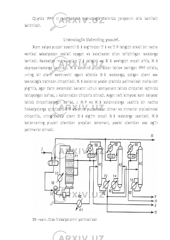 Quyida PPF ni polimerlash texnologik tizimida jarayonni olib borilishi keltiriladi. Texnologik tizimning yozuvi. Xom ashyo yuqori bosimli E-1 sig’imdan T-1 va T-2 isitgich orkali bir necha vertikal sekstiyadan tashkil topgan va katalizator bilan to’ldirilgan reaktorga beriladi. Reakstiya mahsulotlari T-1 isitgich va X-1 sovitgich orqali o’tib, K-1 depropanizatorga uzatiladi. K-1 kolonna yuqorisidan ishlov berilgan PPF chikib, uning bir qismi sovituvchi agent sifatida R-1 reaktorga, qolgan qismi esa texnologik tizimdan chiqariladi. K-1 kolonna pastki qismida polimerlash mahsuloti yig’ilib, agar tizim avtomobil benzini uchun komponent ishlab chiqarish rejimida ishlayotgan bo’lsa, u kolonnadan chiqarib olinadi. Agan neft kimyosi xom ashyosi ishlab chiqarilayotgan bo’lsa, u K-2 va K-3 kolonnalarga uzatilib bir nechta frakstiyalarga ajratiladi. K-2 kolonna yuqorisidan dimer va trimerlar aralashmasi chiqarilib, uning asosiy qismi E-1 sig’im orqali R-1 reaktorga uzatiladi. K-3 kolonnaning yuqori qismidan propilen tetrameri, pastki qismidan esa og’ir polimerlar olinadi. 25-rasm. Gaz fraksiyalarini polimerlash 