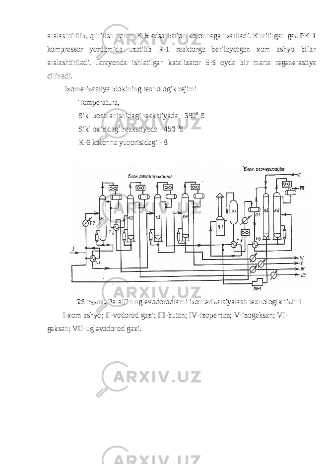 aralashtirilib, quritish uchun K-5 adsorbstion kolonnaga uzatiladi. Kuritilgan gaz PK-1 kompressor yordamida uzatilib R-1 reaktorga berilayotgan xom ashyo bilan aralashtiriladi. Jarayonda ishlatilgan katalizator 5-6 oyda bir marta regenerastiya qilinadi. Izomerizastiya blokining texnologik rejimi Temperatura, Sikl boshlanishidagi reakstiyada - 380 0 S Sikl oxiridagi reakstiyada - 450 0 S K-6 kolonna yuqorisidagi - 8 26-rasm. Paraffin uglevodorodlarni izomerizatsiyalash texnologik tizimi I-xom ashyo; II-vodorod gazi; III-butan; IV-izopentan; V-izogeksan; VI- geksan; VII-uglevodorod gazi. 