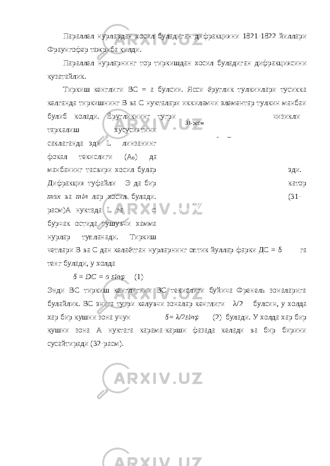 31-расмПараллел нурлардан хосил буладиган дифракцияни 1821-1822 йиллари Фраунгофер тажриба килди . Параллел нурларнинг тор тиркишдан хосил буладиган дифракциясини кузатайлик. Тиркиш кенглиги ВС = а булсин. Ясси ёруглик тулкинлари тусикка келганда тиркишнинг В ва С нукталари иккиламчи элементар тулкин манбаи булиб колади. Ёругликнинг тугри чизикли таркалиш хусусиятини саклаганда эди L линзанинг фокал текислиги (А 0 ) да манбанинг тасвири хосил булар эди. Дифракция туфайли Э да бир катор max ва min лар хосил булади. (31- расм)А нуктада L га φ бурчак остида тушувчи хамма нурлар тупланади. Тиркиш четлари В ва С дан келаётган нурларнинг оптик йуллар фарки ДС = δ га тенг булади, у холда δ = DC = a sinφ (1) Энди ВС тиркиш кенглигини ВС текислиги буйича Френель зоналарига булайлик. ВС энига тугри келувчи зоналар кенглиги λ /2 булсин, у холда хар бир кушни зона учун δ = λ /2 sinφ (2) булади. У холда хар бир кушни зона А нуктага карама-карши фазада келади ва бир бирини сусайтиради (32-расм). 